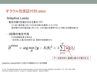 饯Ա^Lasso
H. Zou: The adaptive lasso and its oracle properties, Journal of the American Statistical Association, 101, 1418C1429, 2006.
Hao Helen Zhang, Fall 2015, Lecture 13: Variable Selection - Beyond LASSO
ǩ`ĤmؤߤxФ
Adaptive LassoΤۤˤɫ᰸Ƥ뤬
Adaptive Lasso
? ƶƫp٤ؤߤŤ
? 0 ˽ƶˌƤϴ󤭤ؤߤmä 0 ˤ
? ~δ󤭤ƶˌƤϣСؤߤmä뤳ȤǿsС΄p餹
? 2Aƶ
?  γƶ 
? äؤߤä? Pt؎Ф
 