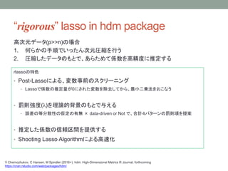 rigorous lasso in hdm package
rlassoɫ
? Post-Lassoˤ롢ǰΥ`˥
? LassoǂSƶ0ˤ줿ȥƤ顢С\򤪤ʤ
? Pt()ՓıΤȤ뤨
? `εȷɢԤ΁Пo  data-driven or Not ǡӋѥ`Pt헤᰸
? ƶSmgṩ
? Shooting Lasso Algorithmˤٻ
V Chernozhukov, C Hansen, M Spindler (2016+). hdm: High-Dimensional Metrics R Journal, forthcoming
https://cran.rstudio.com/web/packages/hdm/
ߴԪǩ`(p>>n)Έ
1. Τ餫혤ǤäԪRsФ
2. Rsǩ`ΤȤǡ餿ƂS߾Ȥƶ
 