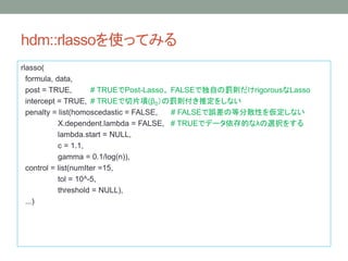hdm::rlassoʹäƤߤ
rlasso(
formula, data,
post = TRUE, # TRUEPost-Lasso FALSEǶԤPtrigorousLasso
intercept = TRUE, # TRUEƬ(0Ptƶ򤷤ʤ
penalty = list(homoscedastic = FALSE, # FALSE`εȷɢԤ򁢶ʤ
X.dependent.lambda = FALSE, # TRUEǥǩ`Ĥʦˤxk򤹤
lambda.start = NULL,
c = 1.1,
gamma = 0.1/log(n)),
control = list(numIter =15,
tol = 10^-5,
threshold = NULL),
...)
 