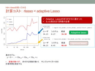 hdm::rlassoʹäƤߤ
Ӌ㥳ȣ rlasso < adaptive Lasso
> system.time(
+ fit.alasso <- msgps(X= this_data$X, y=c(this_data$y), penalty="alasso", gamma=1)
+ )
` ƥ U^
34.23 0.27 34.50
> system.time(
+ plasso.reg <- rlasso(c(this_data$y) ~ this_data$X, post=TRUE, intercept=TRUE)
+ )
` ƥ U^
90.23 0.45 90.69
Adaptive lasso
rigorous lasso
? Adaptive LassoΤۤʤ٤ä
? äȸߴԪuҪ
Υǥ룺
y ~ 0 +  + 10xn-2 + 10xn-1 + 10xn + 
? =105 ǥʂS=3 ץ륵=1000
Ӌrgy
 