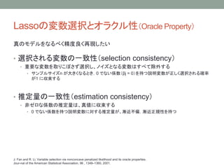 LassoΉxkȥ饯ԣOracle Property
Υǥʤ٤٬F
? xkһԣselection consistency
? ҪʉȡꤳܤxkΥȤʤϤ٤Ƴ⤹
? ץ륵n 󤭤ʤȤ0 ǤʤSj = 0֤hxk_
1 ˅
? ƶһԣestimation consistency
? ǥʂSƶϡ悎˅
? 0 ǤʤS֤hˌƶuƫuҎԤ֤
J. Fan and R. Li, Variable selection via nonconcave penalized likelihood and its oracle properties.
Jour-nal of the American Statistical Association, 96 , 1348C1360, 2001.
 