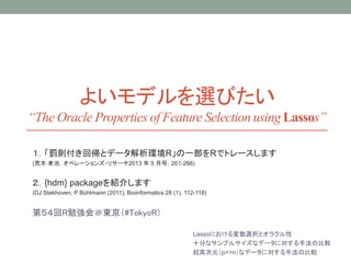 よいモデルを選びたい
“The Oracle Properties of Feature Selection using Lassos”
１．「罰則付き回帰とデータ解析環境R」の一部をRでトレースします
(荒木 孝治，オペレーションズ・リサーチ2013 年 5 月号，261-266)
２．{hdm} packageを紹介します
(DJ Stekhoven, P Bühlmann (2011), Bioinformatics 28 (1), 112-118)
第５４回R勉強会＠東京（#TokyoR）
Lassoにおける変数選択とオラクル性
十分なサンプルサイズなデータに対する手法の比較
超高次元（p>>n）なデータに対する手法の比較
 