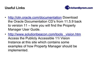 Useful Links
• http://otn.oracle.com/documentation Download
the Oracle Documentation CD’s from 11.5.9 back
to version 11 – here you will find the Property
Manager User Guide.
• http://www.solutionbeacon.com/tools _vision.htm
Access the Publicly Accessible 11i Vision
Instance at this site which contains some
examples of how Property Manager should be
implemented.
 