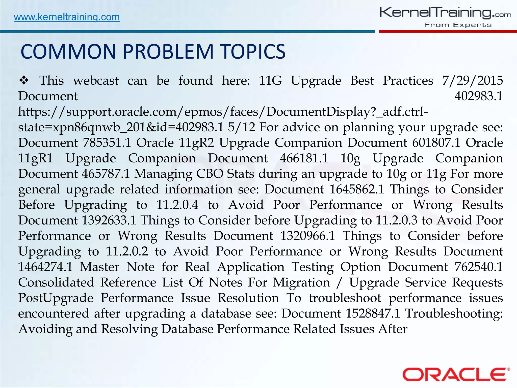 www.kerneltraining.com COMMON PROBLEM TOPICS  This webcast can be found here: 11G Upgrade Best Practices 7/29/2015 Document 402983.1 https://support.oracle.com/epmos/faces/DocumentDisplay?_adf.ctrl- state=xpn86qnwb_201&id=402983.1 5/12 For advice on planning your upgrade see: Document 785351.1 Oracle 11gR2 Upgrade Companion Document 601807.1 Oracle 11gR1 Upgrade Companion Document 466181.1 10g Upgrade Companion Document 465787.1 Managing CBO Stats during an upgrade to 10g or 11g For more general upgrade related information see: Document 1645862.1 Things to Consider Before Upgrading to 11.2.0.4 to Avoid Poor Performance or Wrong Results Document 1392633.1 Things to Consider before Upgrading to 11.2.0.3 to Avoid Poor Performance or Wrong Results Document 1320966.1 Things to Consider before Upgrading to 11.2.0.2 to Avoid Poor Performance or Wrong Results Document 1464274.1 Master Note for Real Application Testing Option Document 762540.1 Consolidated Reference List Of Notes For Migration / Upgrade Service Requests PostUpgrade Performance Issue Resolution To troubleshoot performance issues encountered after upgrading a database see: Document 1528847.1 Troubleshooting: Avoiding and Resolving Database Performance Related Issues After 