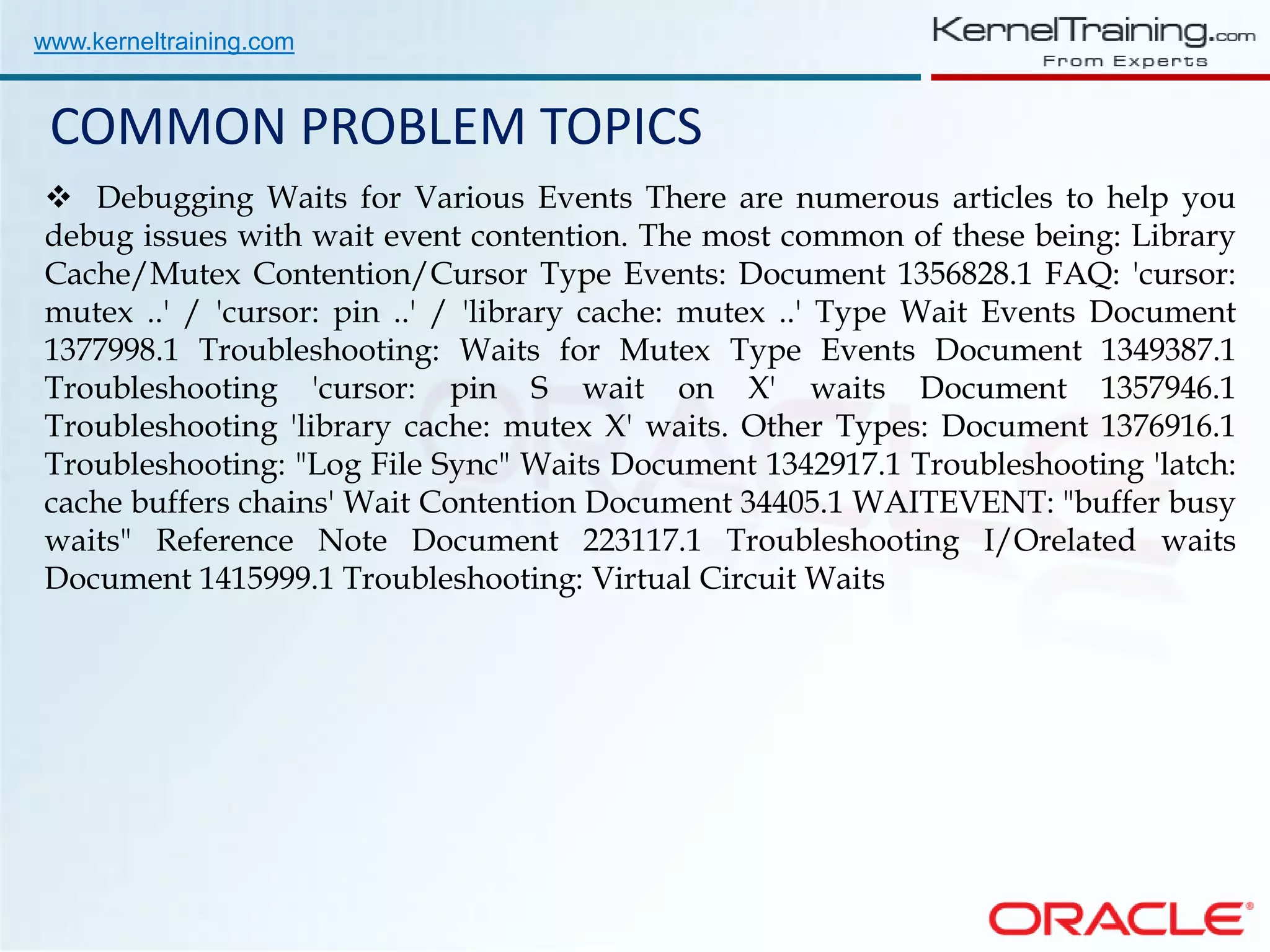 www.kerneltraining.com COMMON PROBLEM TOPICS  Debugging Waits for Various Events There are numerous articles to help you debug issues with wait event contention. The most common of these being: Library Cache/Mutex Contention/Cursor Type Events: Document 1356828.1 FAQ: 'cursor: mutex ..' / 'cursor: pin ..' / 'library cache: mutex ..' Type Wait Events Document 1377998.1 Troubleshooting: Waits for Mutex Type Events Document 1349387.1 Troubleshooting 'cursor: pin S wait on X' waits Document 1357946.1 Troubleshooting 'library cache: mutex X' waits. Other Types: Document 1376916.1 Troubleshooting: "Log File Sync" Waits Document 1342917.1 Troubleshooting 'latch: cache buffers chains' Wait Contention Document 34405.1 WAITEVENT: "buffer busy waits" Reference Note Document 223117.1 Troubleshooting I/Orelated waits Document 1415999.1 Troubleshooting: Virtual Circuit Waits 