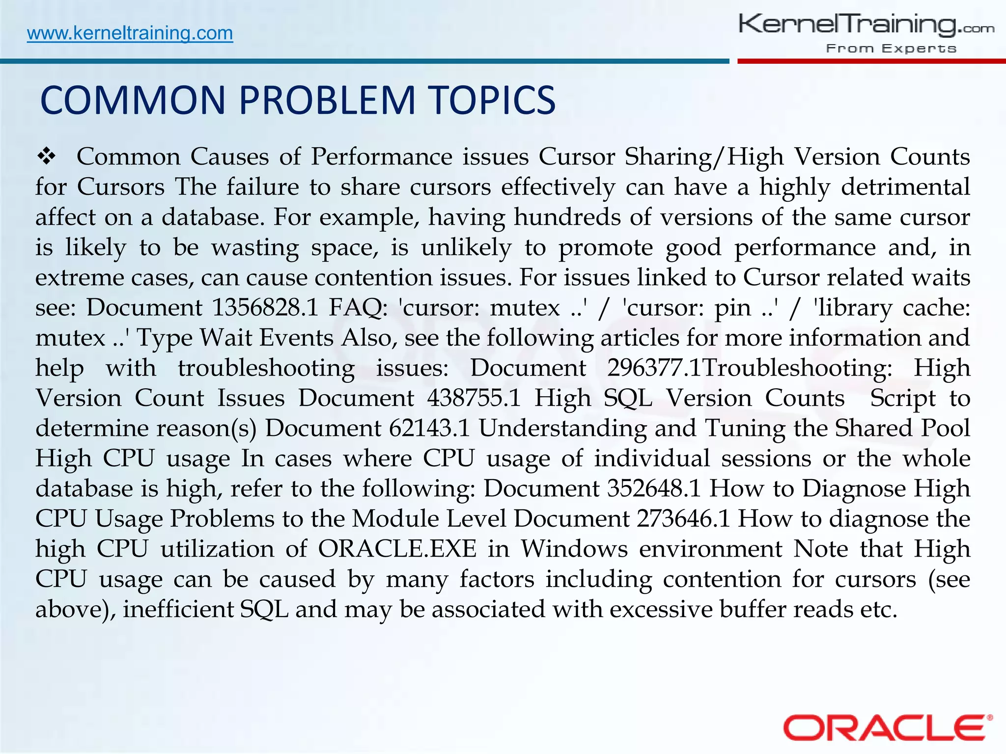 www.kerneltraining.com COMMON PROBLEM TOPICS  Common Causes of Performance issues Cursor Sharing/High Version Counts for Cursors The failure to share cursors effectively can have a highly detrimental affect on a database. For example, having hundreds of versions of the same cursor is likely to be wasting space, is unlikely to promote good performance and, in extreme cases, can cause contention issues. For issues linked to Cursor related waits see: Document 1356828.1 FAQ: 'cursor: mutex ..' / 'cursor: pin ..' / 'library cache: mutex ..' Type Wait Events Also, see the following articles for more information and help with troubleshooting issues: Document 296377.1Troubleshooting: High Version Count Issues Document 438755.1 High SQL Version Counts Script to determine reason(s) Document 62143.1 Understanding and Tuning the Shared Pool High CPU usage In cases where CPU usage of individual sessions or the whole database is high, refer to the following: Document 352648.1 How to Diagnose High CPU Usage Problems to the Module Level Document 273646.1 How to diagnose the high CPU utilization of ORACLE.EXE in Windows environment Note that High CPU usage can be caused by many factors including contention for cursors (see above), inefficient SQL and may be associated with excessive buffer reads etc. 
