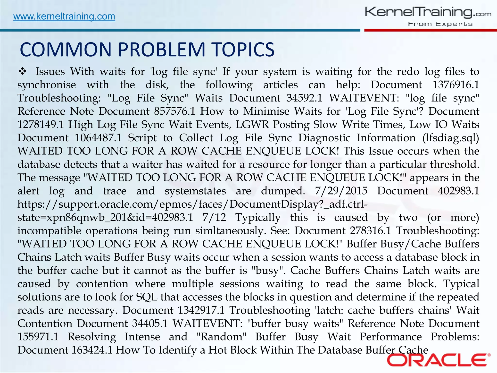 www.kerneltraining.com COMMON PROBLEM TOPICS  Issues With waits for 'log file sync' If your system is waiting for the redo log files to synchronise with the disk, the following articles can help: Document 1376916.1 Troubleshooting: "Log File Sync" Waits Document 34592.1 WAITEVENT: "log file sync" Reference Note Document 857576.1 How to Minimise Waits for 'Log File Sync'? Document 1278149.1 High Log File Sync Wait Events, LGWR Posting Slow Write Times, Low IO Waits Document 1064487.1 Script to Collect Log File Sync Diagnostic Information (lfsdiag.sql) WAITED TOO LONG FOR A ROW CACHE ENQUEUE LOCK! This Issue occurs when the database detects that a waiter has waited for a resource for longer than a particular threshold. The message "WAITED TOO LONG FOR A ROW CACHE ENQUEUE LOCK!" appears in the alert log and trace and systemstates are dumped. 7/29/2015 Document 402983.1 https://support.oracle.com/epmos/faces/DocumentDisplay?_adf.ctrl- state=xpn86qnwb_201&id=402983.1 7/12 Typically this is caused by two (or more) incompatible operations being run simltaneously. See: Document 278316.1 Troubleshooting: "WAITED TOO LONG FOR A ROW CACHE ENQUEUE LOCK!" Buffer Busy/Cache Buffers Chains Latch waits Buffer Busy waits occur when a session wants to access a database block in the buffer cache but it cannot as the buffer is "busy". Cache Buffers Chains Latch waits are caused by contention where multiple sessions waiting to read the same block. Typical solutions are to look for SQL that accesses the blocks in question and determine if the repeated reads are necessary. Document 1342917.1 Troubleshooting 'latch: cache buffers chains' Wait Contention Document 34405.1 WAITEVENT: "buffer busy waits" Reference Note Document 155971.1 Resolving Intense and "Random" Buffer Busy Wait Performance Problems: Document 163424.1 How To Identify a Hot Block Within The Database Buffer Cache 