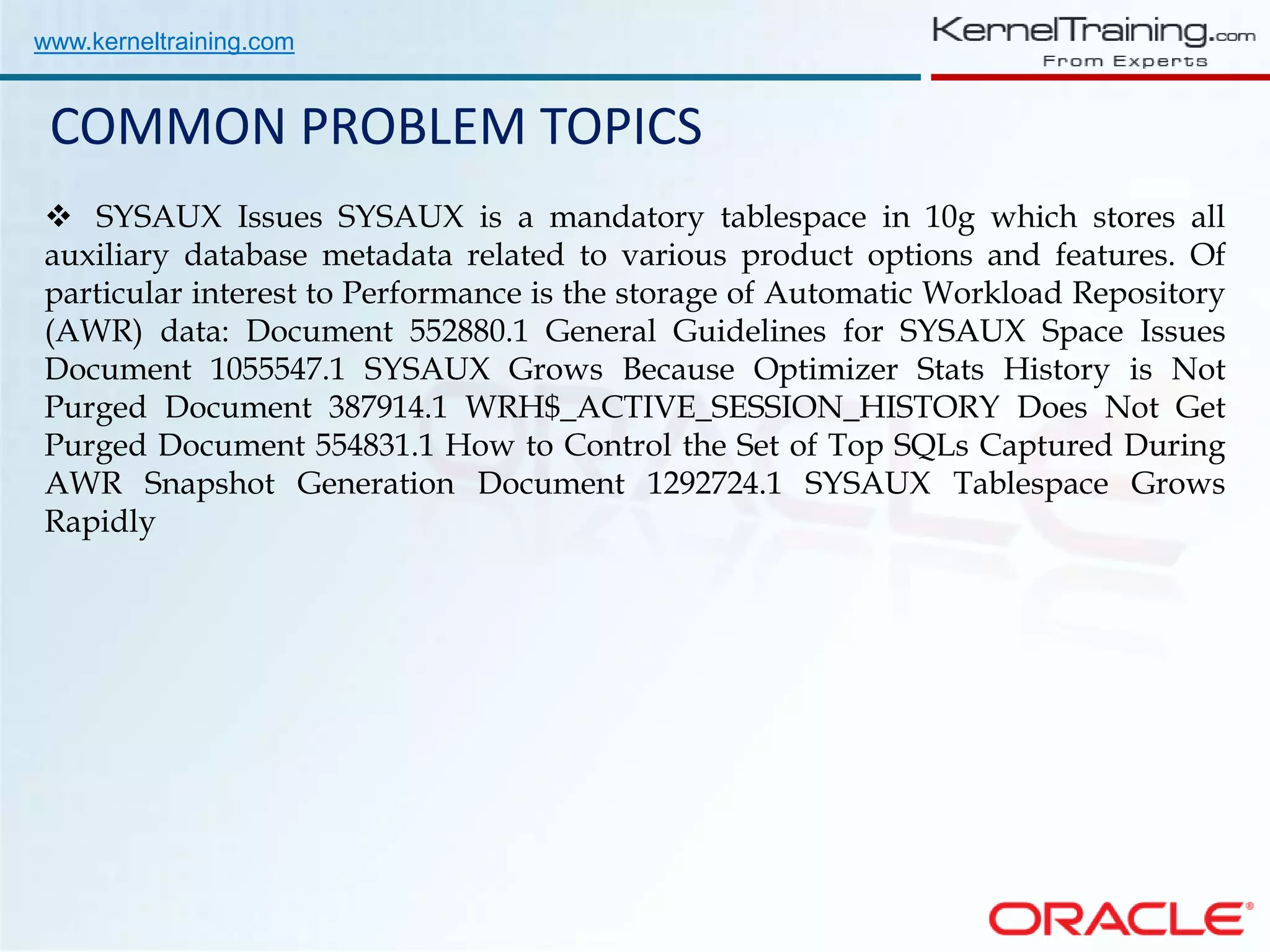 www.kerneltraining.com COMMON PROBLEM TOPICS  SYSAUX Issues SYSAUX is a mandatory tablespace in 10g which stores all auxiliary database metadata related to various product options and features. Of particular interest to Performance is the storage of Automatic Workload Repository (AWR) data: Document 552880.1 General Guidelines for SYSAUX Space Issues Document 1055547.1 SYSAUX Grows Because Optimizer Stats History is Not Purged Document 387914.1 WRH$_ACTIVE_SESSION_HISTORY Does Not Get Purged Document 554831.1 How to Control the Set of Top SQLs Captured During AWR Snapshot Generation Document 1292724.1 SYSAUX Tablespace Grows Rapidly 