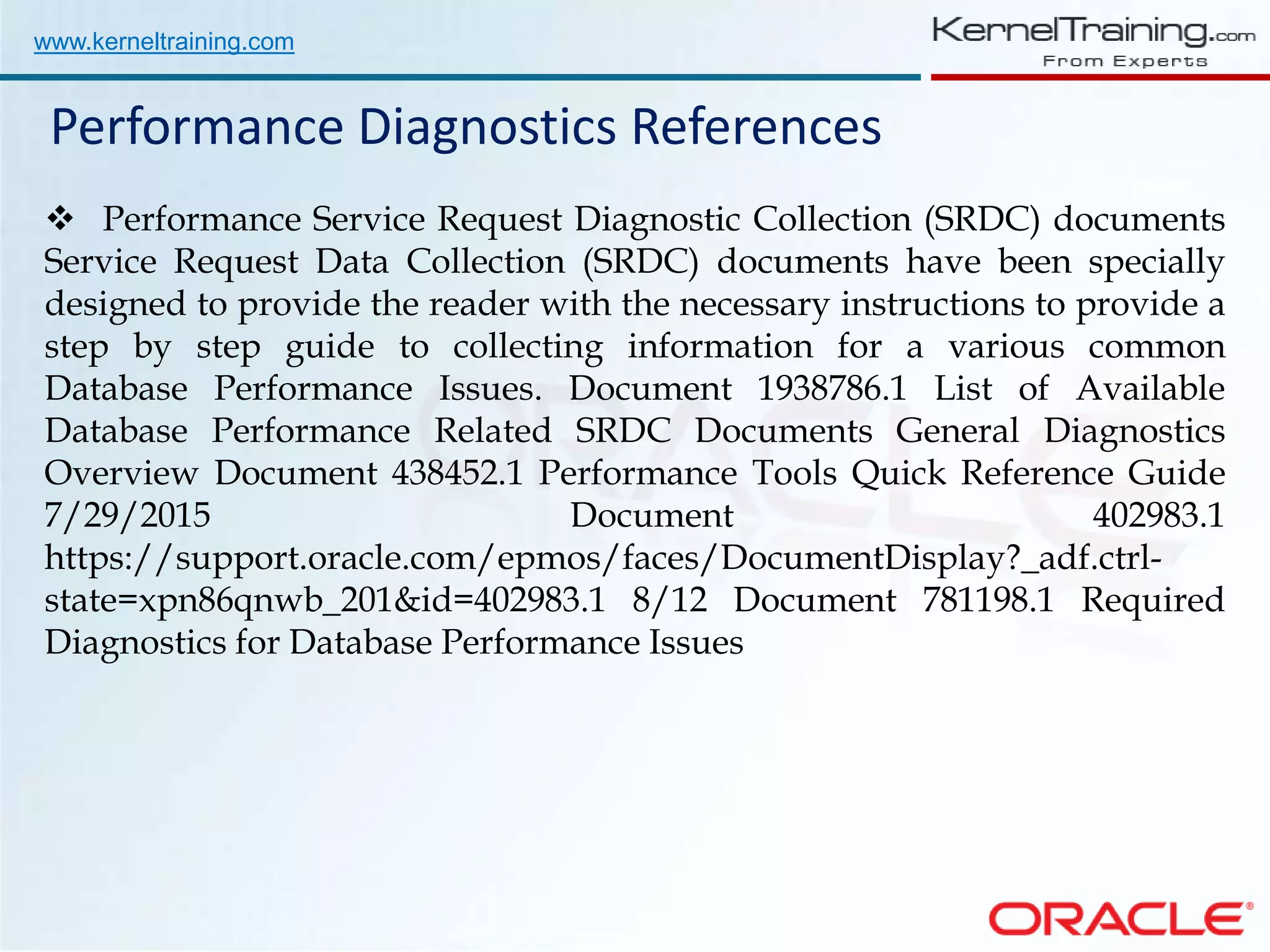 www.kerneltraining.com Performance Diagnostics References  Performance Service Request Diagnostic Collection (SRDC) documents Service Request Data Collection (SRDC) documents have been specially designed to provide the reader with the necessary instructions to provide a step by step guide to collecting information for a various common Database Performance Issues. Document 1938786.1 List of Available Database Performance Related SRDC Documents General Diagnostics Overview Document 438452.1 Performance Tools Quick Reference Guide 7/29/2015 Document 402983.1 https://support.oracle.com/epmos/faces/DocumentDisplay?_adf.ctrl- state=xpn86qnwb_201&id=402983.1 8/12 Document 781198.1 Required Diagnostics for Database Performance Issues 