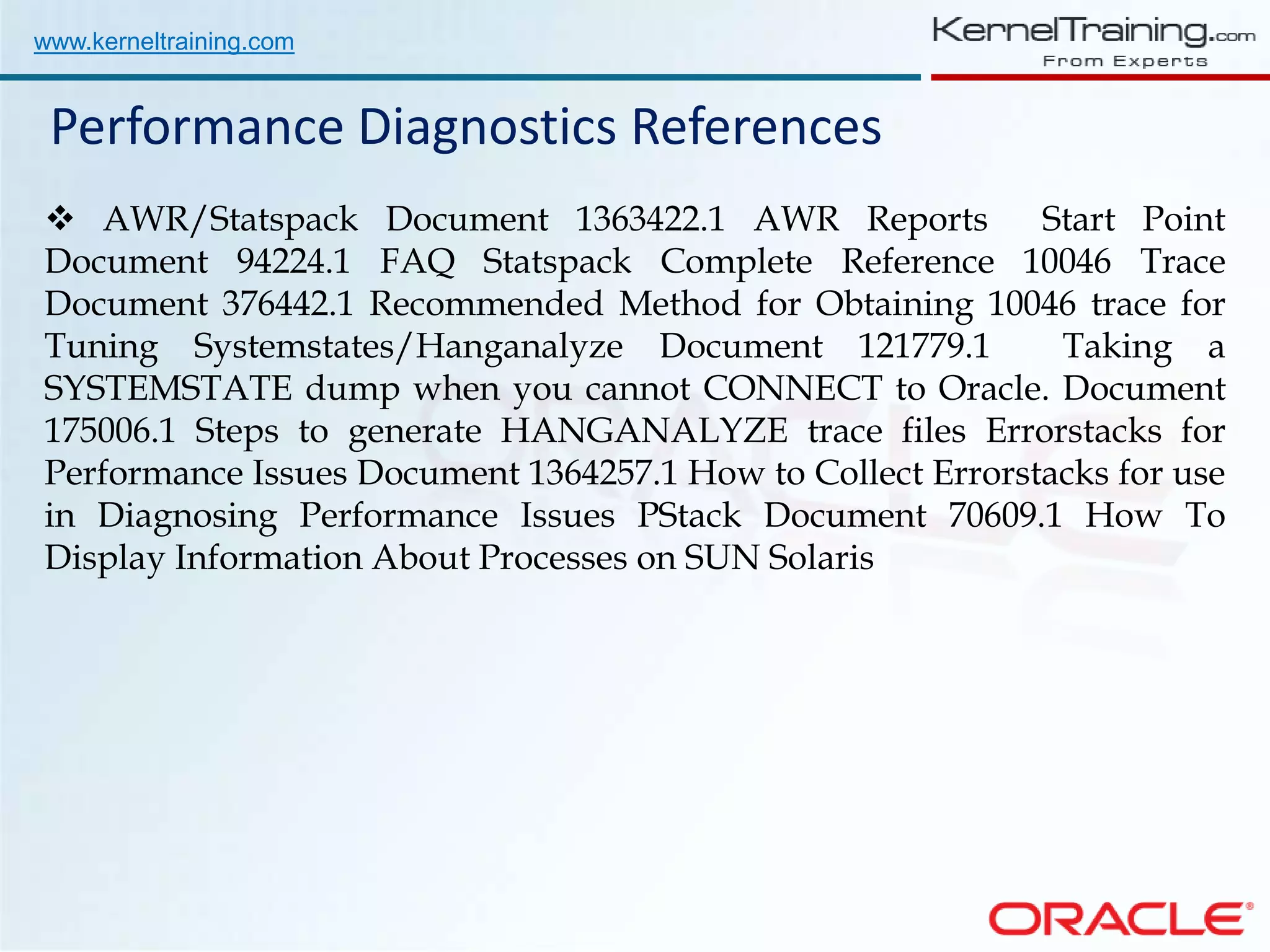 www.kerneltraining.com Performance Diagnostics References  AWR/Statspack Document 1363422.1 AWR Reports Start Point Document 94224.1 FAQ Statspack Complete Reference 10046 Trace Document 376442.1 Recommended Method for Obtaining 10046 trace for Tuning Systemstates/Hanganalyze Document 121779.1 Taking a SYSTEMSTATE dump when you cannot CONNECT to Oracle. Document 175006.1 Steps to generate HANGANALYZE trace files Errorstacks for Performance Issues Document 1364257.1 How to Collect Errorstacks for use in Diagnosing Performance Issues PStack Document 70609.1 How To Display Information About Processes on SUN Solaris 