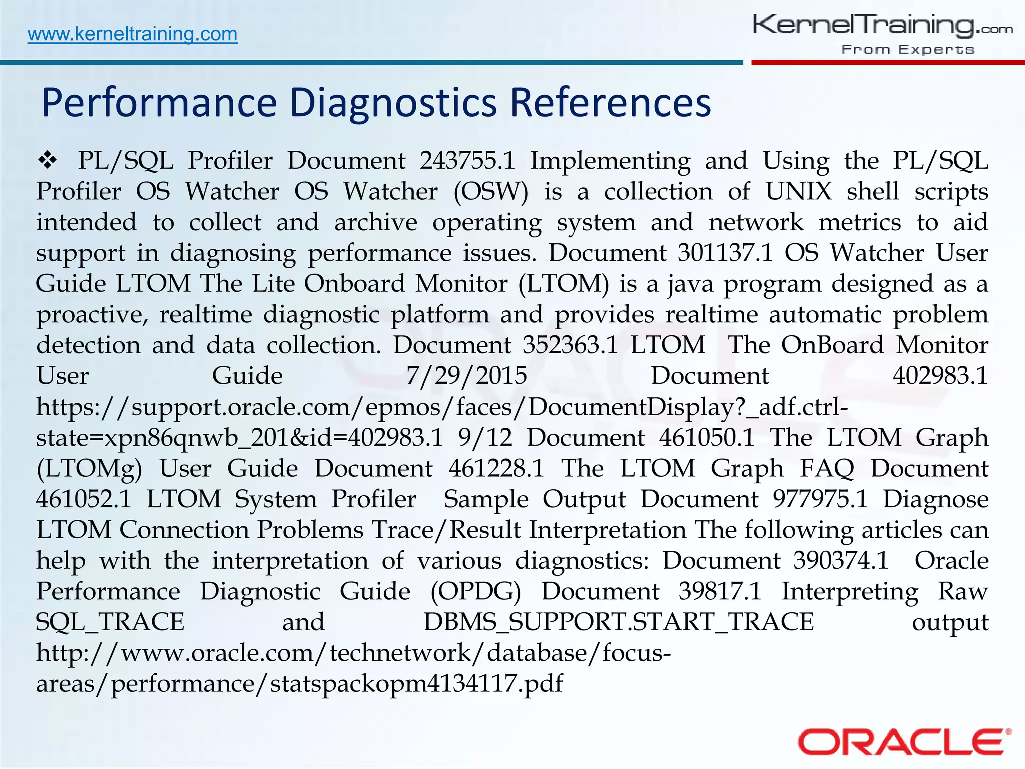 www.kerneltraining.com Performance Diagnostics References  PL/SQL Profiler Document 243755.1 Implementing and Using the PL/SQL Profiler OS Watcher OS Watcher (OSW) is a collection of UNIX shell scripts intended to collect and archive operating system and network metrics to aid support in diagnosing performance issues. Document 301137.1 OS Watcher User Guide LTOM The Lite Onboard Monitor (LTOM) is a java program designed as a proactive, realtime diagnostic platform and provides realtime automatic problem detection and data collection. Document 352363.1 LTOM The OnBoard Monitor User Guide 7/29/2015 Document 402983.1 https://support.oracle.com/epmos/faces/DocumentDisplay?_adf.ctrl- state=xpn86qnwb_201&id=402983.1 9/12 Document 461050.1 The LTOM Graph (LTOMg) User Guide Document 461228.1 The LTOM Graph FAQ Document 461052.1 LTOM System Profiler Sample Output Document 977975.1 Diagnose LTOM Connection Problems Trace/Result Interpretation The following articles can help with the interpretation of various diagnostics: Document 390374.1 Oracle Performance Diagnostic Guide (OPDG) Document 39817.1 Interpreting Raw SQL_TRACE and DBMS_SUPPORT.START_TRACE output http://www.oracle.com/technetwork/database/focus- areas/performance/statspackopm4134117.pdf 