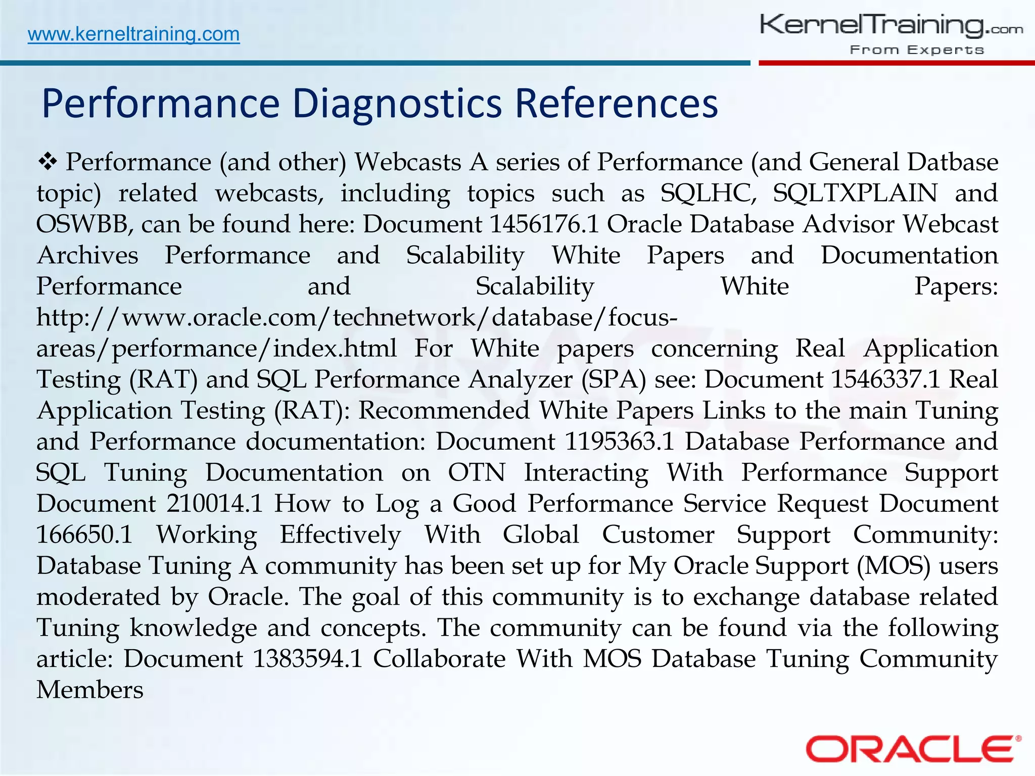 www.kerneltraining.com Performance Diagnostics References  Performance (and other) Webcasts A series of Performance (and General Datbase topic) related webcasts, including topics such as SQLHC, SQLTXPLAIN and OSWBB, can be found here: Document 1456176.1 Oracle Database Advisor Webcast Archives Performance and Scalability White Papers and Documentation Performance and Scalability White Papers: http://www.oracle.com/technetwork/database/focus- areas/performance/index.html For White papers concerning Real Application Testing (RAT) and SQL Performance Analyzer (SPA) see: Document 1546337.1 Real Application Testing (RAT): Recommended White Papers Links to the main Tuning and Performance documentation: Document 1195363.1 Database Performance and SQL Tuning Documentation on OTN Interacting With Performance Support Document 210014.1 How to Log a Good Performance Service Request Document 166650.1 Working Effectively With Global Customer Support Community: Database Tuning A community has been set up for My Oracle Support (MOS) users moderated by Oracle. The goal of this community is to exchange database related Tuning knowledge and concepts. The community can be found via the following article: Document 1383594.1 Collaborate With MOS Database Tuning Community Members 