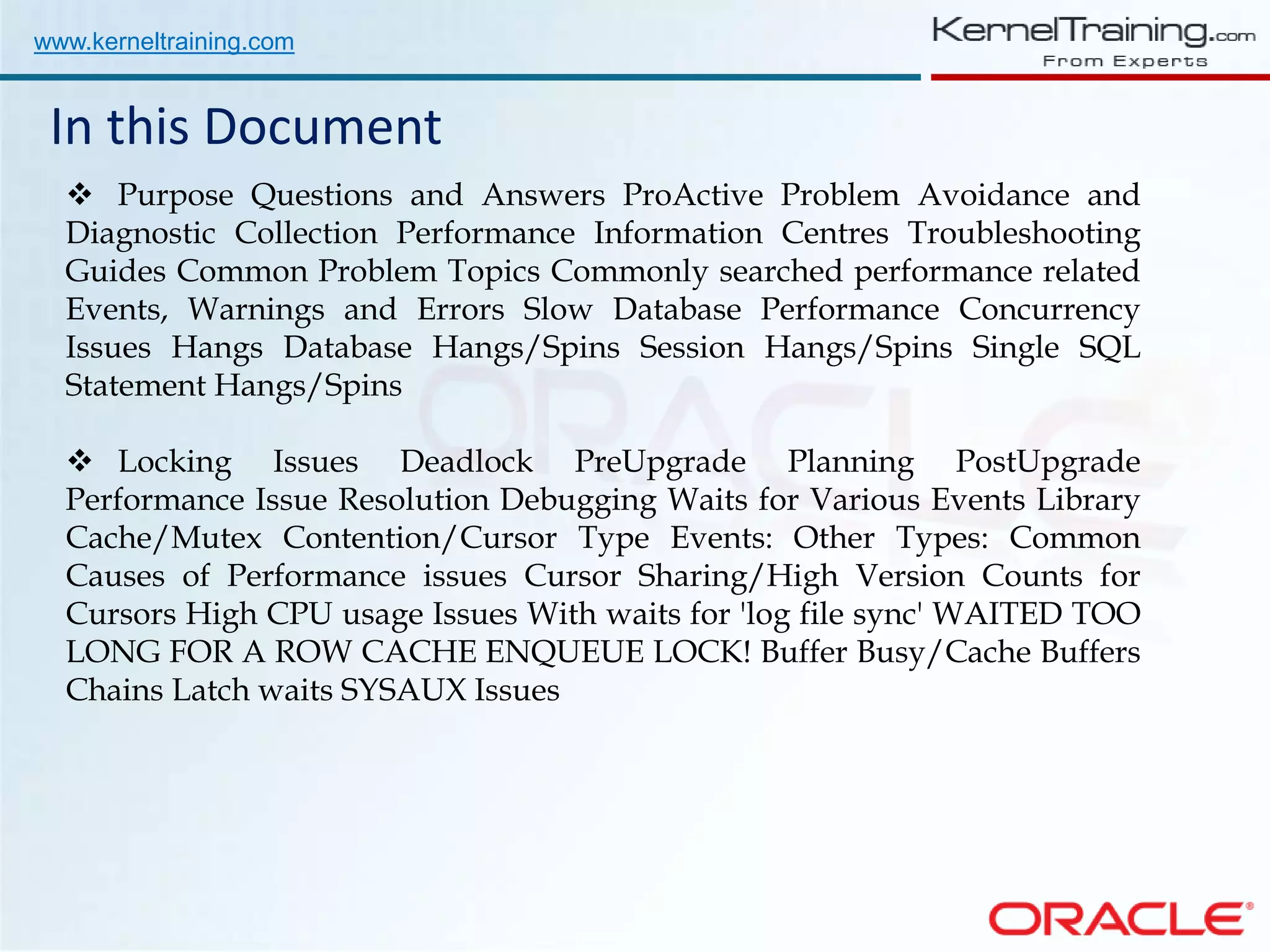 www.kerneltraining.com In this Document  Purpose Questions and Answers ProActive Problem Avoidance and Diagnostic Collection Performance Information Centres Troubleshooting Guides Common Problem Topics Commonly searched performance related Events, Warnings and Errors Slow Database Performance Concurrency Issues Hangs Database Hangs/Spins Session Hangs/Spins Single SQL Statement Hangs/Spins  Locking Issues Deadlock PreUpgrade Planning PostUpgrade Performance Issue Resolution Debugging Waits for Various Events Library Cache/Mutex Contention/Cursor Type Events: Other Types: Common Causes of Performance issues Cursor Sharing/High Version Counts for Cursors High CPU usage Issues With waits for 'log file sync' WAITED TOO LONG FOR A ROW CACHE ENQUEUE LOCK! Buffer Busy/Cache Buffers Chains Latch waits SYSAUX Issues 