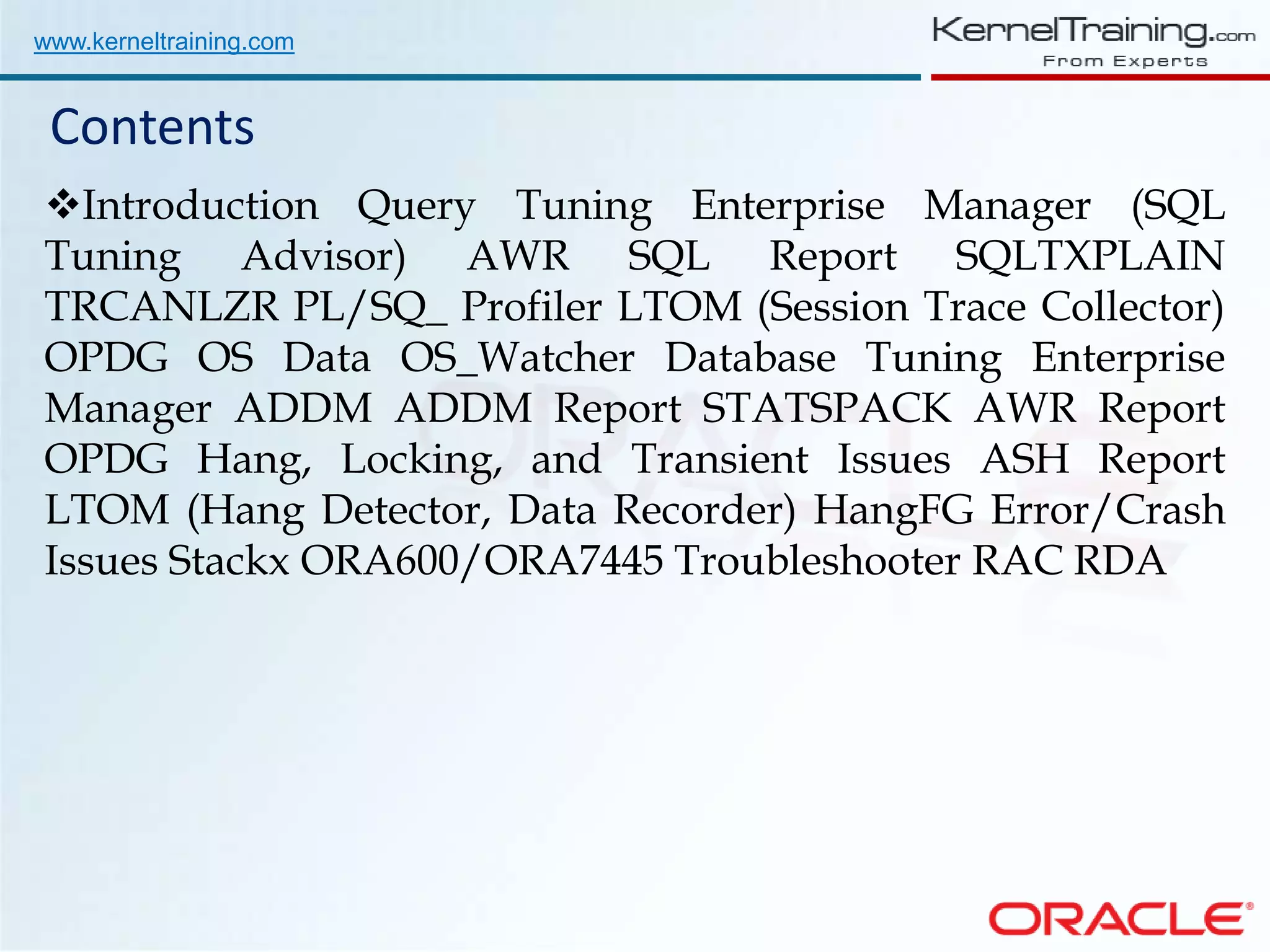 www.kerneltraining.com Contents Introduction Query Tuning Enterprise Manager (SQL Tuning Advisor) AWR SQL Report SQLTXPLAIN TRCANLZR PL/SQ_ Profiler LTOM (Session Trace Collector) OPDG OS Data OS_Watcher Database Tuning Enterprise Manager ADDM ADDM Report STATSPACK AWR Report OPDG Hang, Locking, and Transient Issues ASH Report LTOM (Hang Detector, Data Recorder) HangFG Error/Crash Issues Stackx ORA600/ORA7445 Troubleshooter RAC RDA 