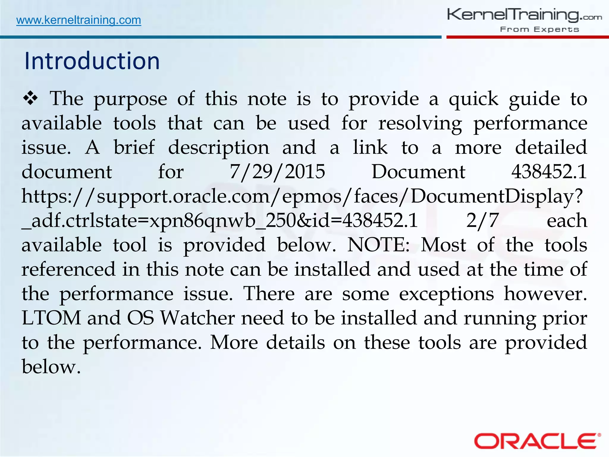 www.kerneltraining.com Introduction  The purpose of this note is to provide a quick guide to available tools that can be used for resolving performance issue. A brief description and a link to a more detailed document for 7/29/2015 Document 438452.1 https://support.oracle.com/epmos/faces/DocumentDisplay? _adf.ctrlstate=xpn86qnwb_250&id=438452.1 2/7 each available tool is provided below. NOTE: Most of the tools referenced in this note can be installed and used at the time of the performance issue. There are some exceptions however. LTOM and OS Watcher need to be installed and running prior to the performance. More details on these tools are provided below. 