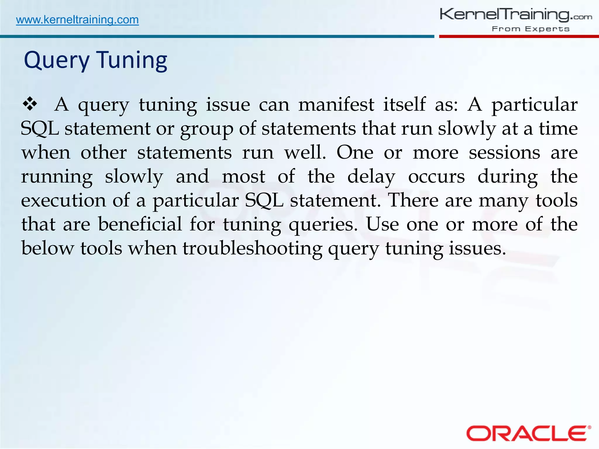 www.kerneltraining.com Query Tuning  A query tuning issue can manifest itself as: A particular SQL statement or group of statements that run slowly at a time when other statements run well. One or more sessions are running slowly and most of the delay occurs during the execution of a particular SQL statement. There are many tools that are beneficial for tuning queries. Use one or more of the below tools when troubleshooting query tuning issues. 