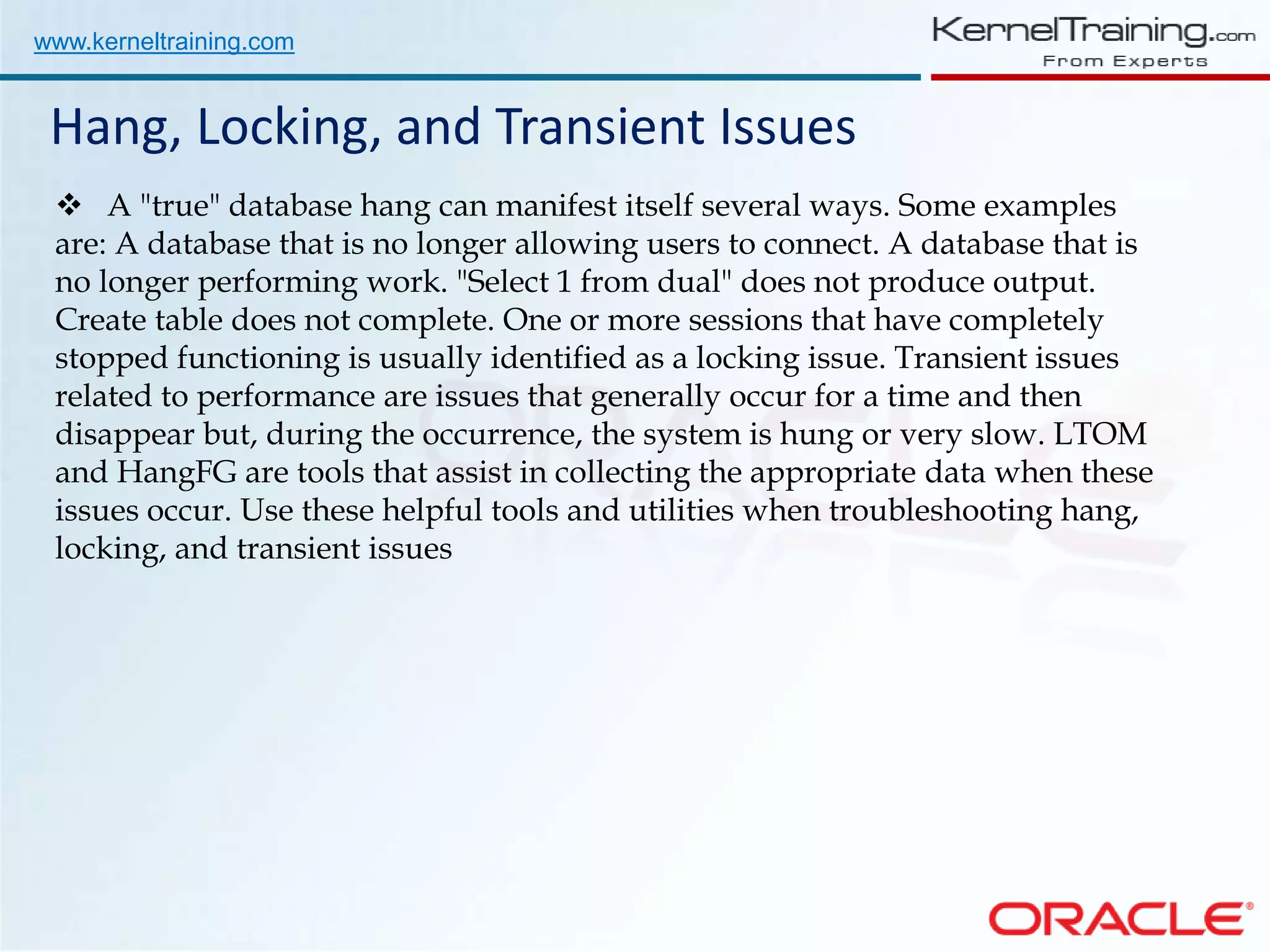 www.kerneltraining.com Hang, Locking, and Transient Issues  A "true" database hang can manifest itself several ways. Some examples are: A database that is no longer allowing users to connect. A database that is no longer performing work. "Select 1 from dual" does not produce output. Create table does not complete. One or more sessions that have completely stopped functioning is usually identified as a locking issue. Transient issues related to performance are issues that generally occur for a time and then disappear but, during the occurrence, the system is hung or very slow. LTOM and HangFG are tools that assist in collecting the appropriate data when these issues occur. Use these helpful tools and utilities when troubleshooting hang, locking, and transient issues 