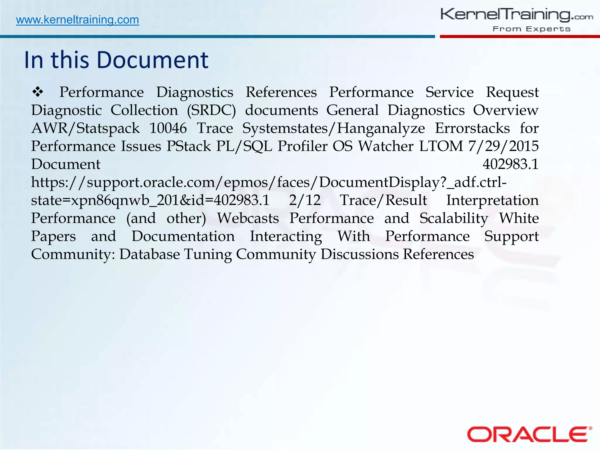 www.kerneltraining.com In this Document  Performance Diagnostics References Performance Service Request Diagnostic Collection (SRDC) documents General Diagnostics Overview AWR/Statspack 10046 Trace Systemstates/Hanganalyze Errorstacks for Performance Issues PStack PL/SQL Profiler OS Watcher LTOM 7/29/2015 Document 402983.1 https://support.oracle.com/epmos/faces/DocumentDisplay?_adf.ctrl- state=xpn86qnwb_201&id=402983.1 2/12 Trace/Result Interpretation Performance (and other) Webcasts Performance and Scalability White Papers and Documentation Interacting With Performance Support Community: Database Tuning Community Discussions References 