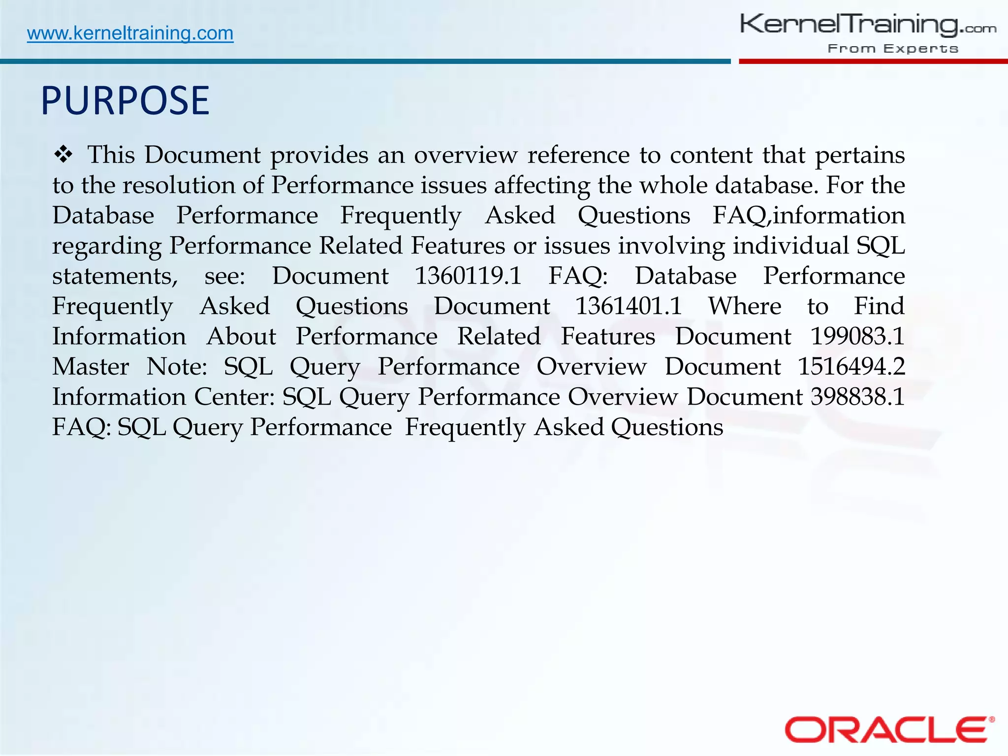 www.kerneltraining.com PURPOSE  This Document provides an overview reference to content that pertains to the resolution of Performance issues affecting the whole database. For the Database Performance Frequently Asked Questions FAQ,information regarding Performance Related Features or issues involving individual SQL statements, see: Document 1360119.1 FAQ: Database Performance Frequently Asked Questions Document 1361401.1 Where to Find Information About Performance Related Features Document 199083.1 Master Note: SQL Query Performance Overview Document 1516494.2 Information Center: SQL Query Performance Overview Document 398838.1 FAQ: SQL Query Performance Frequently Asked Questions 