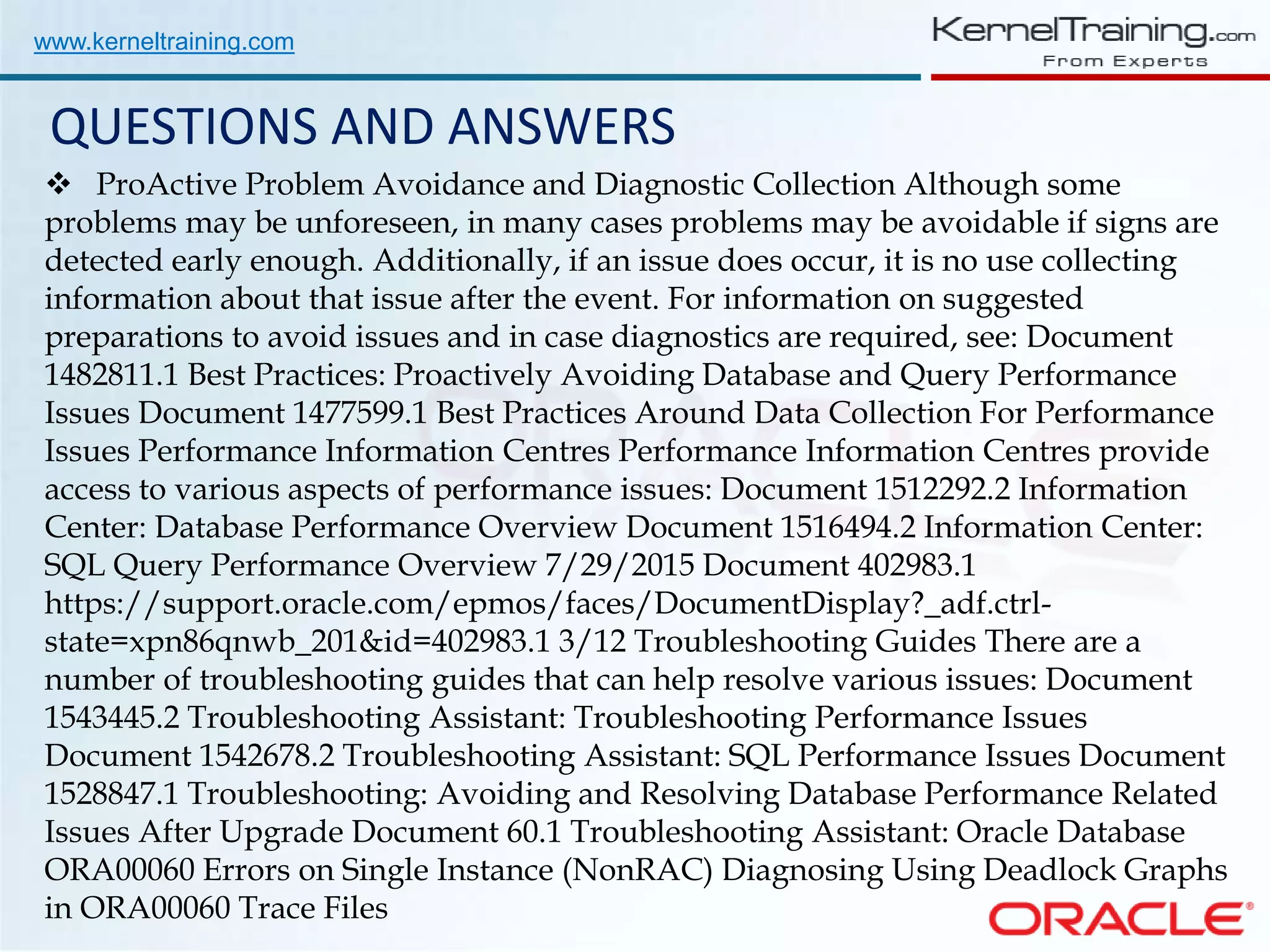 www.kerneltraining.com QUESTIONS AND ANSWERS  ProActive Problem Avoidance and Diagnostic Collection Although some problems may be unforeseen, in many cases problems may be avoidable if signs are detected early enough. Additionally, if an issue does occur, it is no use collecting information about that issue after the event. For information on suggested preparations to avoid issues and in case diagnostics are required, see: Document 1482811.1 Best Practices: Proactively Avoiding Database and Query Performance Issues Document 1477599.1 Best Practices Around Data Collection For Performance Issues Performance Information Centres Performance Information Centres provide access to various aspects of performance issues: Document 1512292.2 Information Center: Database Performance Overview Document 1516494.2 Information Center: SQL Query Performance Overview 7/29/2015 Document 402983.1 https://support.oracle.com/epmos/faces/DocumentDisplay?_adf.ctrl- state=xpn86qnwb_201&id=402983.1 3/12 Troubleshooting Guides There are a number of troubleshooting guides that can help resolve various issues: Document 1543445.2 Troubleshooting Assistant: Troubleshooting Performance Issues Document 1542678.2 Troubleshooting Assistant: SQL Performance Issues Document 1528847.1 Troubleshooting: Avoiding and Resolving Database Performance Related Issues After Upgrade Document 60.1 Troubleshooting Assistant: Oracle Database ORA00060 Errors on Single Instance (NonRAC) Diagnosing Using Deadlock Graphs in ORA00060 Trace Files 