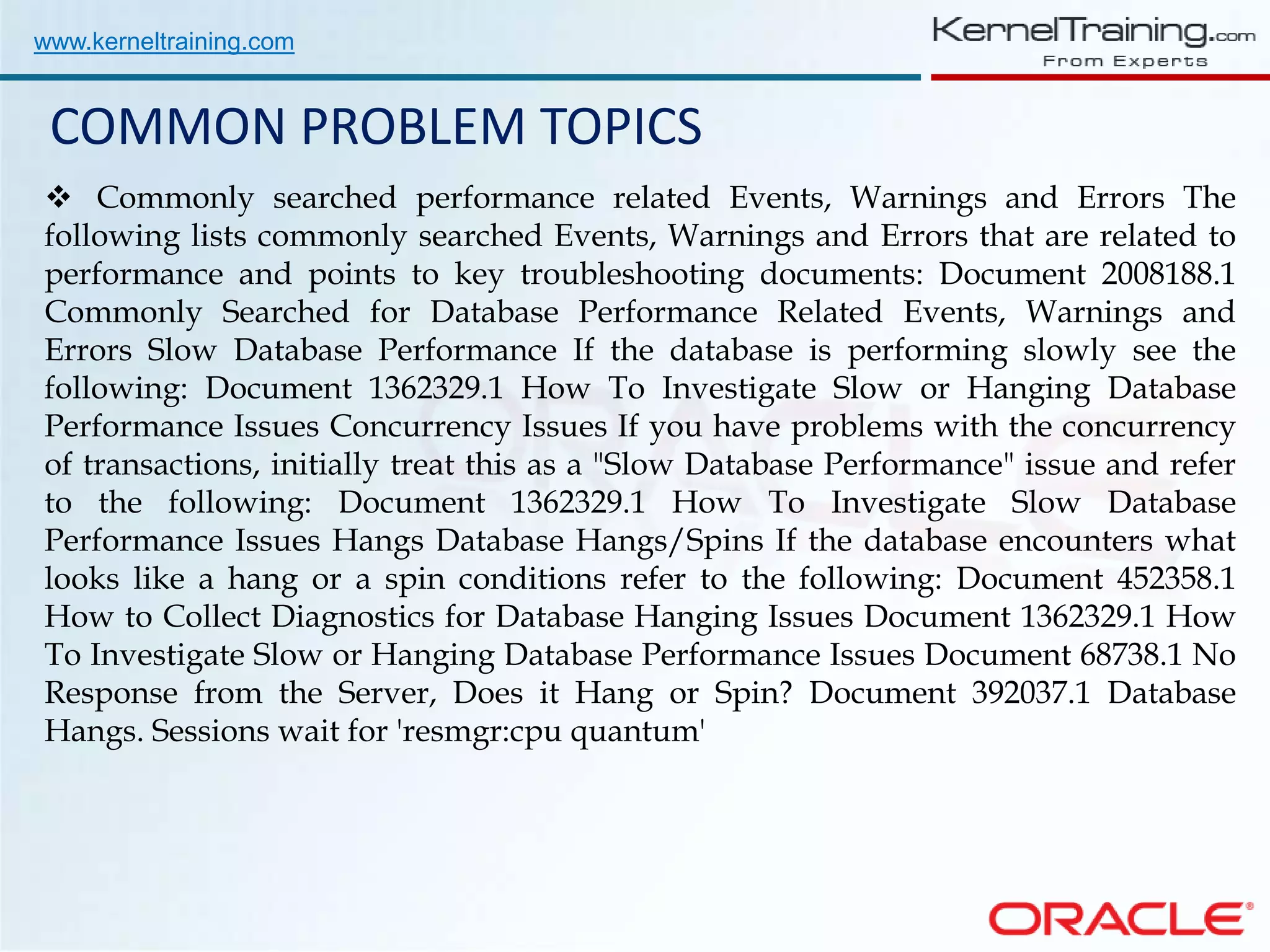 www.kerneltraining.com COMMON PROBLEM TOPICS  Commonly searched performance related Events, Warnings and Errors The following lists commonly searched Events, Warnings and Errors that are related to performance and points to key troubleshooting documents: Document 2008188.1 Commonly Searched for Database Performance Related Events, Warnings and Errors Slow Database Performance If the database is performing slowly see the following: Document 1362329.1 How To Investigate Slow or Hanging Database Performance Issues Concurrency Issues If you have problems with the concurrency of transactions, initially treat this as a "Slow Database Performance" issue and refer to the following: Document 1362329.1 How To Investigate Slow Database Performance Issues Hangs Database Hangs/Spins If the database encounters what looks like a hang or a spin conditions refer to the following: Document 452358.1 How to Collect Diagnostics for Database Hanging Issues Document 1362329.1 How To Investigate Slow or Hanging Database Performance Issues Document 68738.1 No Response from the Server, Does it Hang or Spin? Document 392037.1 Database Hangs. Sessions wait for 'resmgr:cpu quantum' 