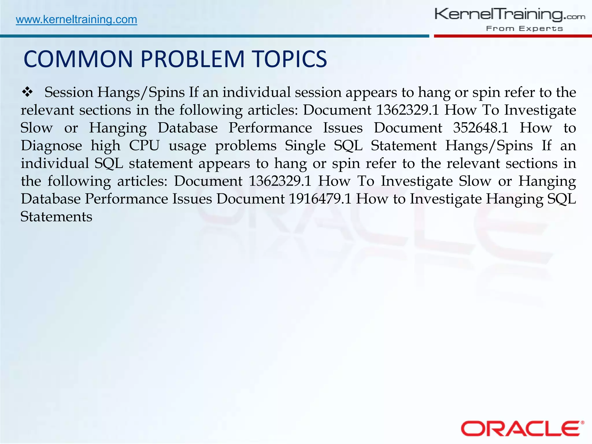 www.kerneltraining.com COMMON PROBLEM TOPICS  Session Hangs/Spins If an individual session appears to hang or spin refer to the relevant sections in the following articles: Document 1362329.1 How To Investigate Slow or Hanging Database Performance Issues Document 352648.1 How to Diagnose high CPU usage problems Single SQL Statement Hangs/Spins If an individual SQL statement appears to hang or spin refer to the relevant sections in the following articles: Document 1362329.1 How To Investigate Slow or Hanging Database Performance Issues Document 1916479.1 How to Investigate Hanging SQL Statements 
