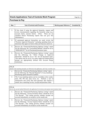 Oracle Applications Test of Controls Work Program Page No. 5
Purchase to Pay
Step Test of Controls Audit Procedure Working paper Reference Completed By
3. If the client if using the approval hierarchy, request and
review documentation regarding the hierarchy setup (e.g.,
account limits, amount limits). (Note: There are no
standard Oracle Purchasing reports that can give this
information.)
4. If automated approval hierarchies are used, review the
“Position Approval Hierarchy” including spending limits to
determine that approval limits reflect job function and level.
5. Review the “Financials/Purchasing Options Listing” report
for the following: the “Forwarding Method” should be set to
‘HIERARCHY’ for all Purchasing document types.
6. Review the “Financials/Purchasing Options Listing” report
for the following: the “Allow Change to Approval
Hierarchy” should be set to ‘No’ for all document types.
This option may be set to Yes when Approval/Authorization
groups are appropriately defined with Account Range
restrictions.
PTP_05
Identify what matching principles are followed in the application, and if any overrides exist.
1. Review the “Financials/Purchasing Options Listing” report
for the following: the “Receipt Required” (3-way matching)
Purchasing option should be enabled.
2. The 3-way matching option can be overridden at the vendor,
item, PO, PO line item level, etc. Perform a test of
transactions and verify that each payment, that requires a
match, has a matching invoice, receipt and purchase order.
PTP_06
Review the accrual method followed by the application for inventory and expense (non-inventory) items.
1. Review the “Financials/Purchasing Options Listing” report
for the following: “Accrue Inventory Items” should be set to
“On Receipt” This setting governs whether receipts are
accrued immediately on receipt or at the month end.
2. Review the “Financials/Purchasing Options Listing” report
for the following: “Accrue Expense Items” should be set to
“On Receipt.” This setting governs whether receipts are
accrued immediately on receipt or at the month end.
 