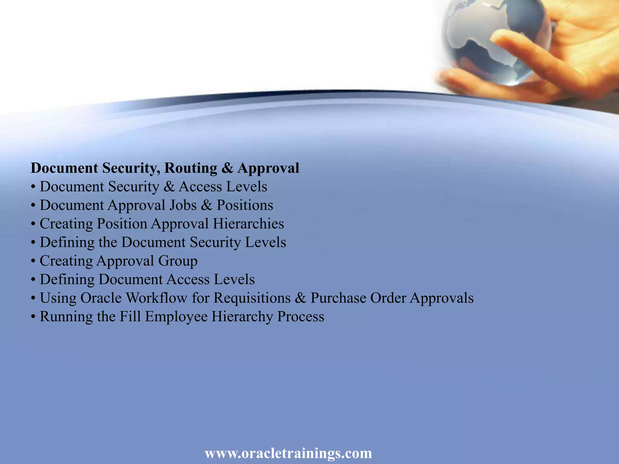 www.oracletrainings.com
Document Security, Routing & Approval
• Document Security & Access Levels
• Document Approval Jobs & Positions
• Creating Position Approval Hierarchies
• Defining the Document Security Levels
• Creating Approval Group
• Defining Document Access Levels
• Using Oracle Workflow for Requisitions & Purchase Order Approvals
• Running the Fill Employee Hierarchy Process
 