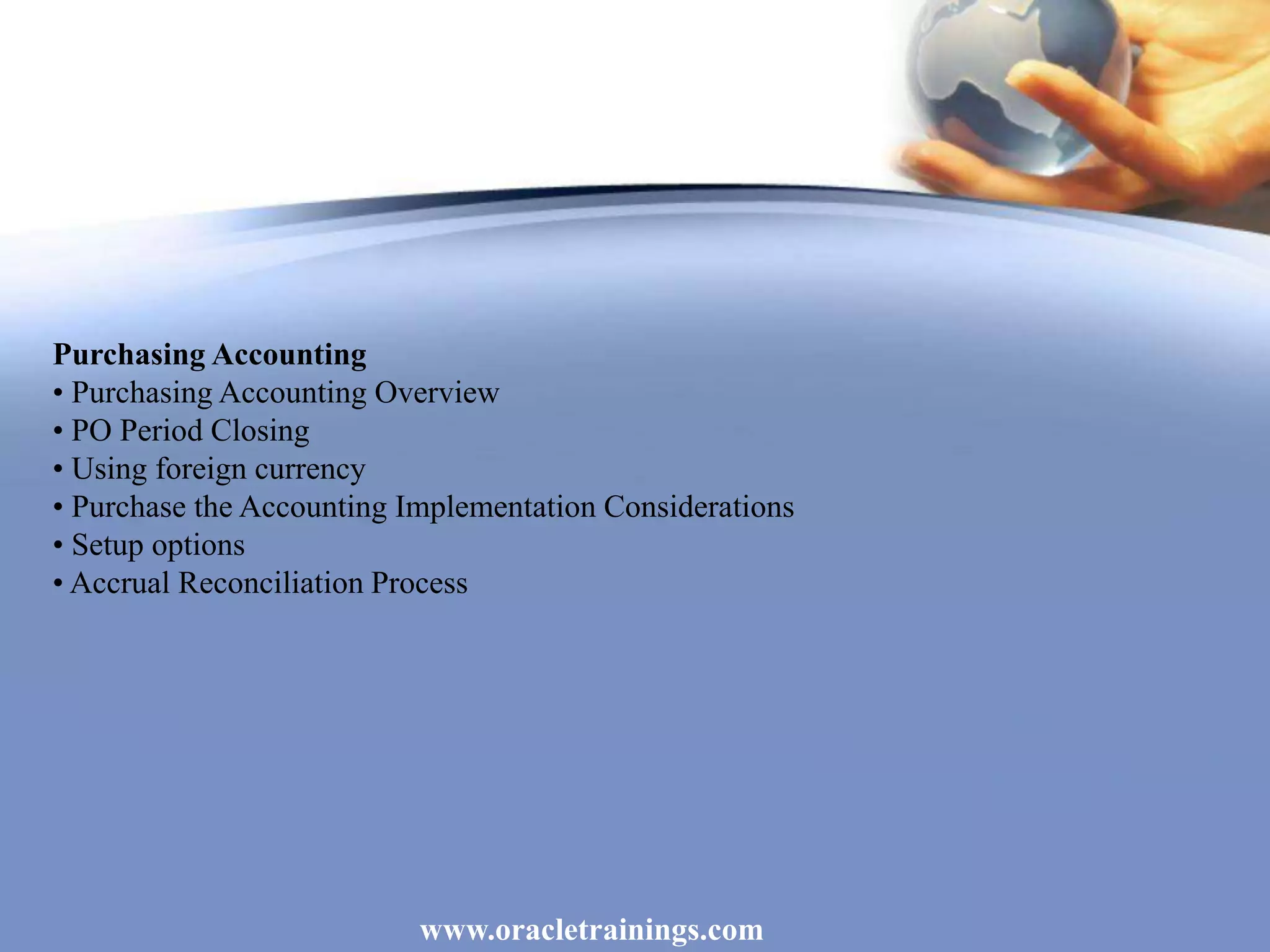 www.oracletrainings.com
Purchasing Accounting
• Purchasing Accounting Overview
• PO Period Closing
• Using foreign currency
• Purchase the Accounting Implementation Considerations
• Setup options
• Accrual Reconciliation Process
 