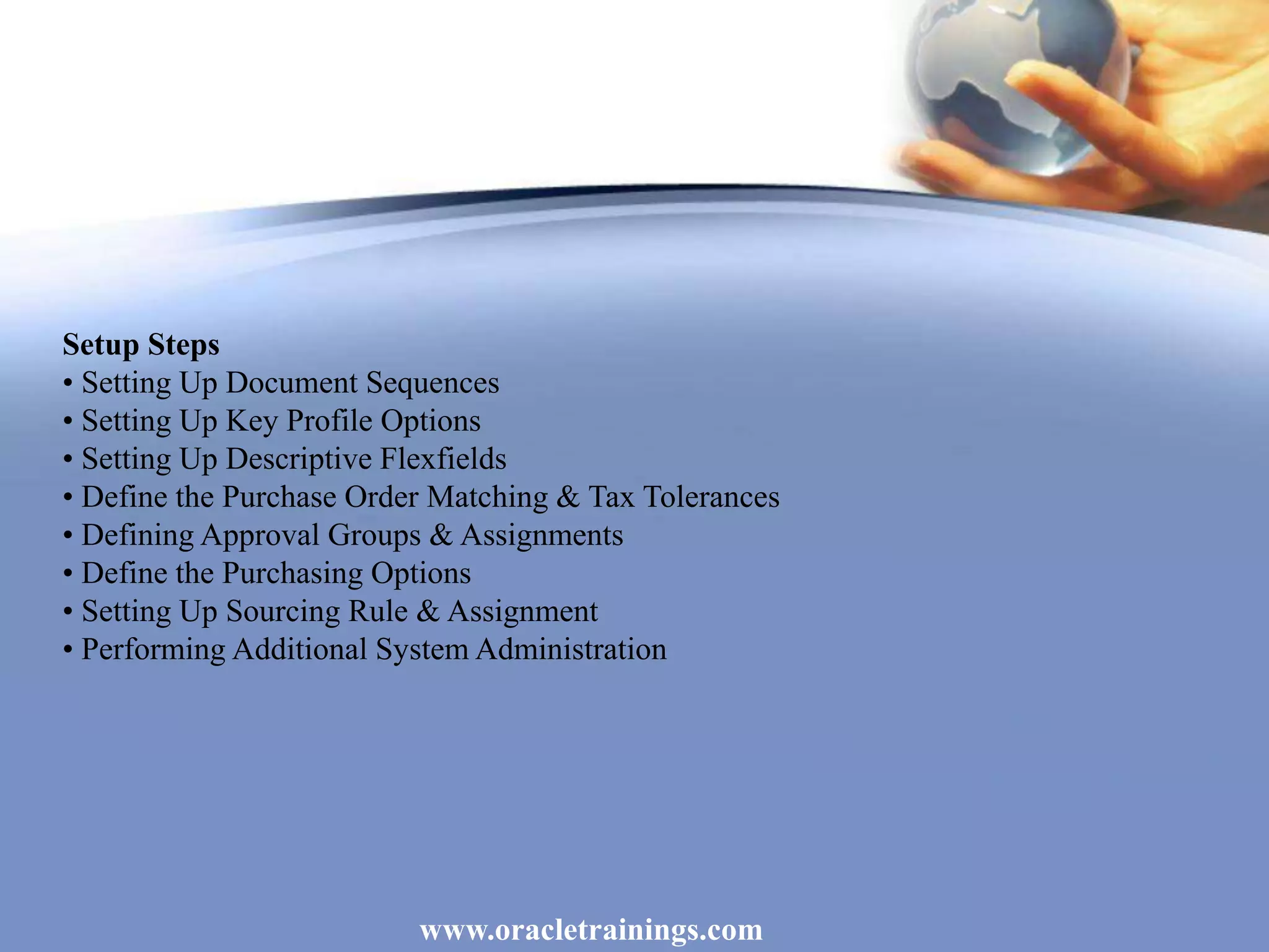 www.oracletrainings.com
Setup Steps
• Setting Up Document Sequences
• Setting Up Key Profile Options
• Setting Up Descriptive Flexfields
• Define the Purchase Order Matching & Tax Tolerances
• Defining Approval Groups & Assignments
• Define the Purchasing Options
• Setting Up Sourcing Rule & Assignment
• Performing Additional System Administration
 