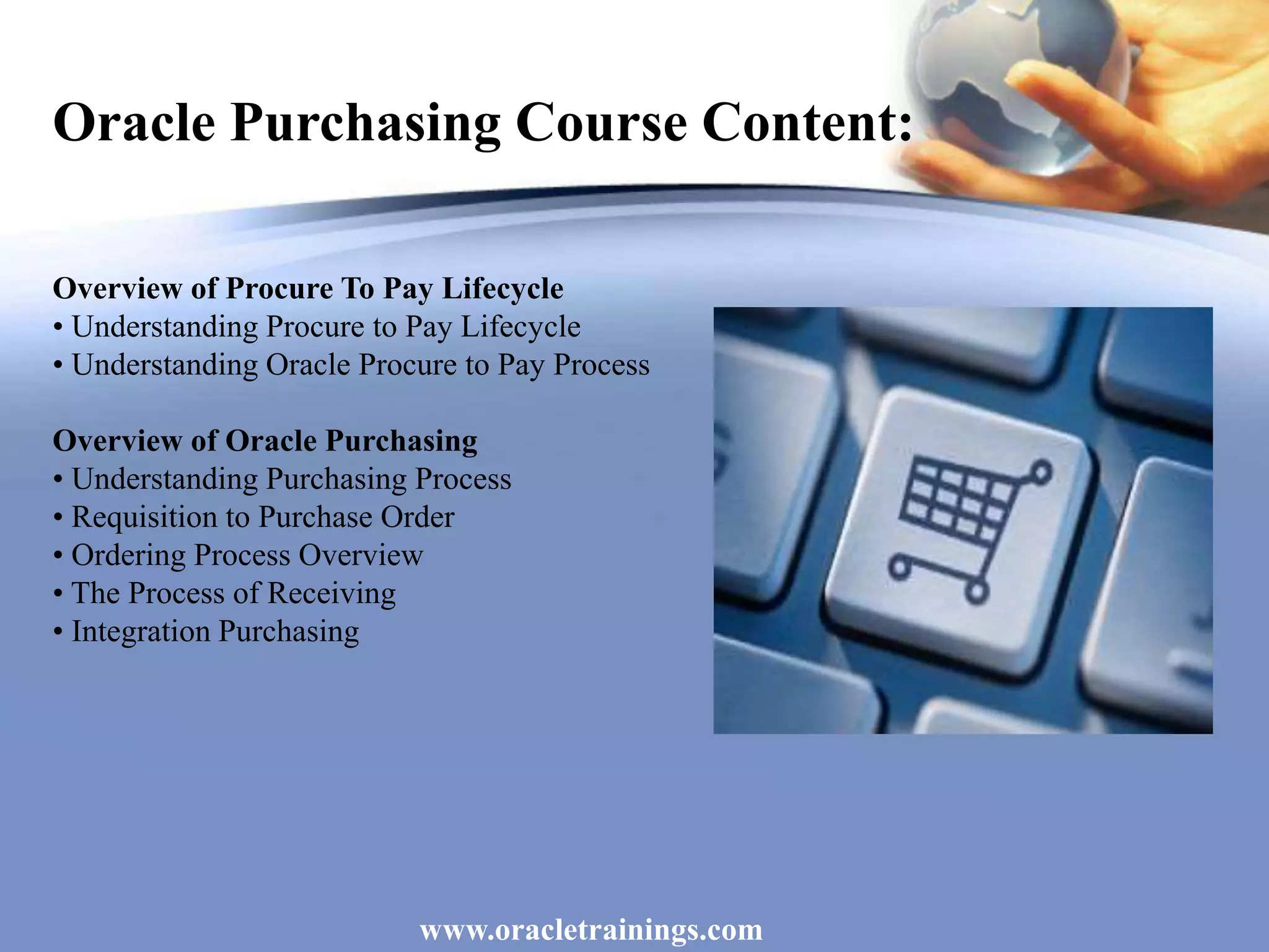 www.oracletrainings.com
Oracle Purchasing Course Content:
Overview of Procure To Pay Lifecycle
• Understanding Procure to Pay Lifecycle
• Understanding Oracle Procure to Pay Process
Overview of Oracle Purchasing
• Understanding Purchasing Process
• Requisition to Purchase Order
• Ordering Process Overview
• The Process of Receiving
• Integration Purchasing
 