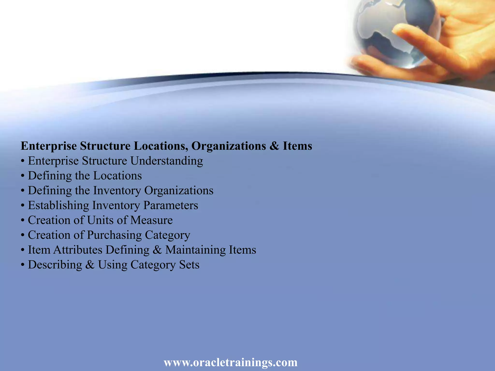 www.oracletrainings.com
Enterprise Structure Locations, Organizations & Items
• Enterprise Structure Understanding
• Defining the Locations
• Defining the Inventory Organizations
• Establishing Inventory Parameters
• Creation of Units of Measure
• Creation of Purchasing Category
• Item Attributes Defining & Maintaining Items
• Describing & Using Category Sets
 