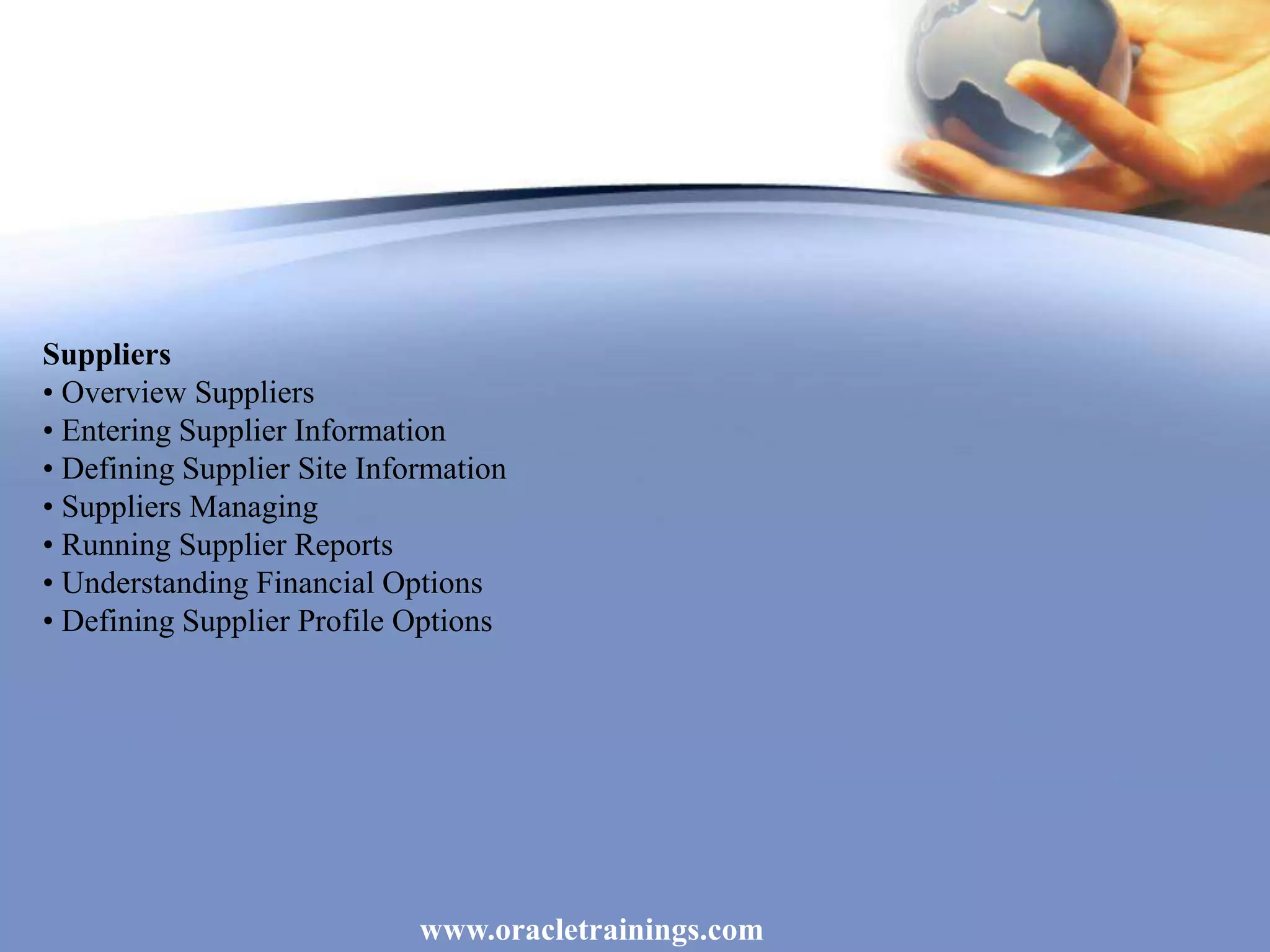 www.oracletrainings.com
Suppliers
• Overview Suppliers
• Entering Supplier Information
• Defining Supplier Site Information
• Suppliers Managing
• Running Supplier Reports
• Understanding Financial Options
• Defining Supplier Profile Options
 