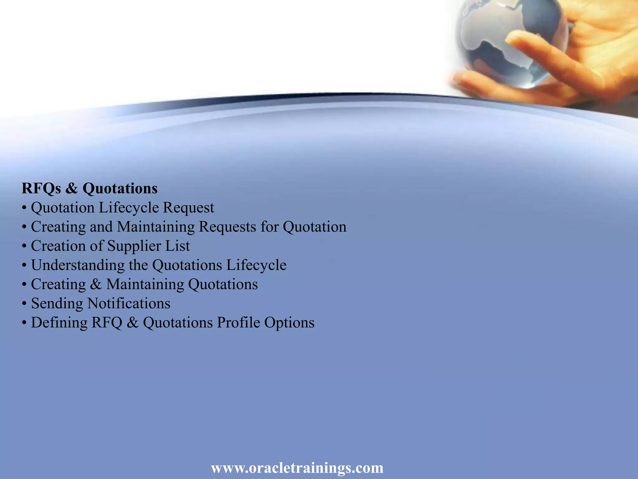 www.oracletrainings.com
RFQs & Quotations
• Quotation Lifecycle Request
• Creating and Maintaining Requests for Quotation
• Creation of Supplier List
• Understanding the Quotations Lifecycle
• Creating & Maintaining Quotations
• Sending Notifications
• Defining RFQ & Quotations Profile Options
 