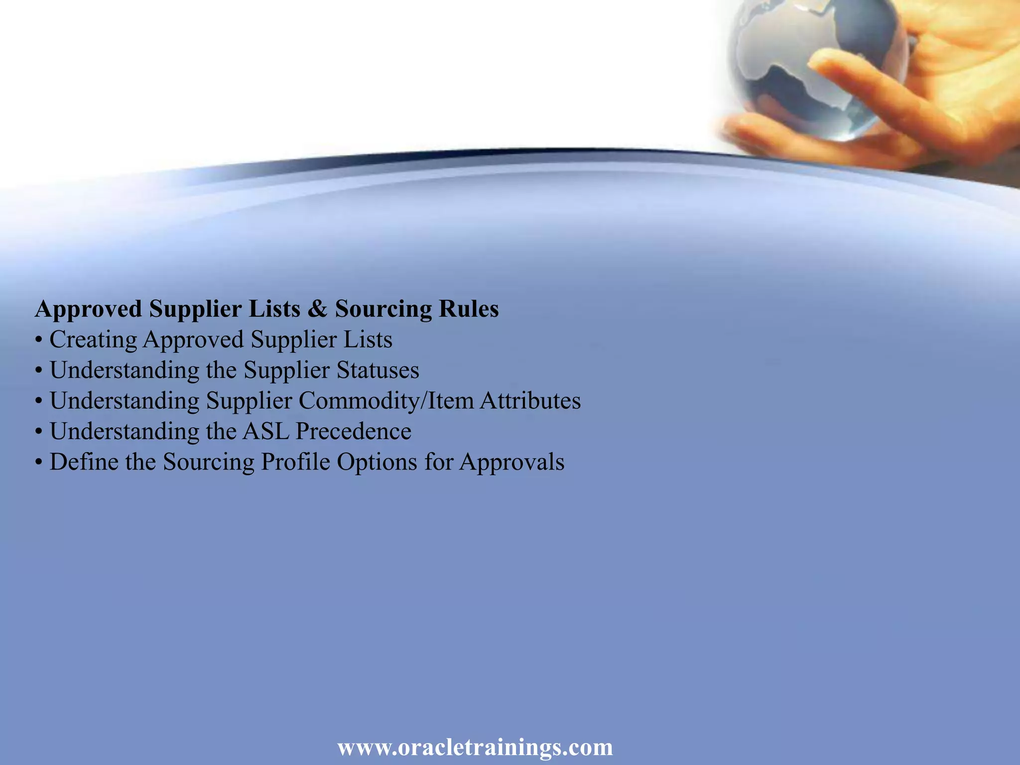 www.oracletrainings.com
Approved Supplier Lists & Sourcing Rules
• Creating Approved Supplier Lists
• Understanding the Supplier Statuses
• Understanding Supplier Commodity/Item Attributes
• Understanding the ASL Precedence
• Define the Sourcing Profile Options for Approvals
 