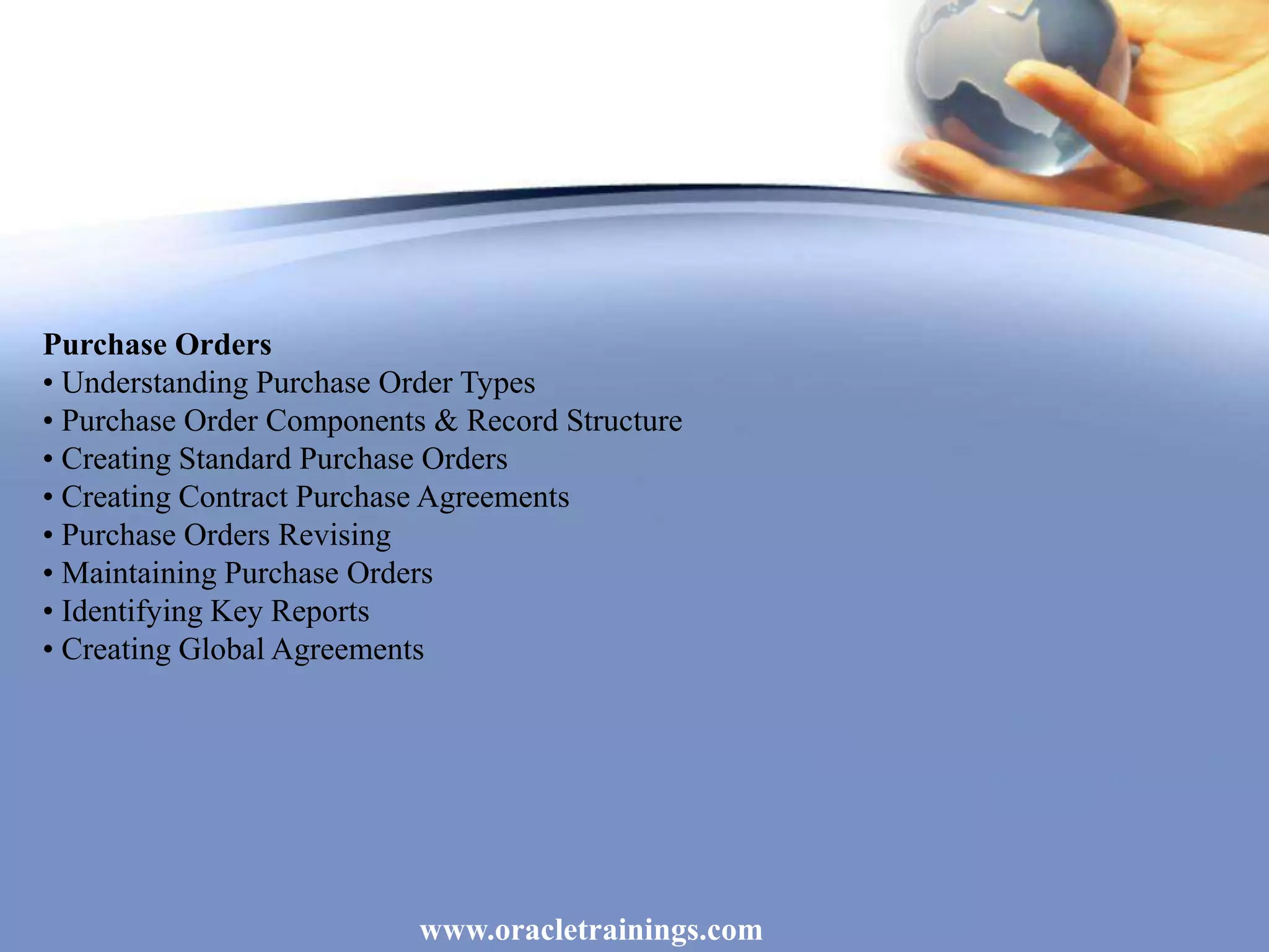 www.oracletrainings.com
Purchase Orders
• Understanding Purchase Order Types
• Purchase Order Components & Record Structure
• Creating Standard Purchase Orders
• Creating Contract Purchase Agreements
• Purchase Orders Revising
• Maintaining Purchase Orders
• Identifying Key Reports
• Creating Global Agreements
 