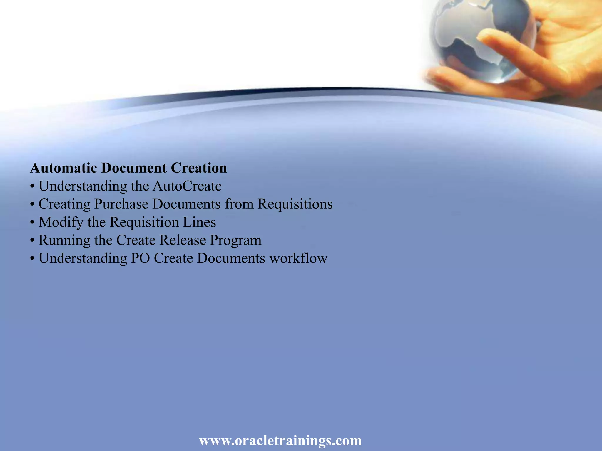 www.oracletrainings.com
Automatic Document Creation
• Understanding the AutoCreate
• Creating Purchase Documents from Requisitions
• Modify the Requisition Lines
• Running the Create Release Program
• Understanding PO Create Documents workflow
 