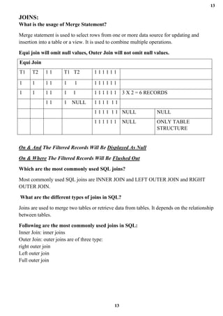 13
13
JOINS:
What is the usage of Merge Statement?
Merge statement is used to select rows from one or more data source for updating and
insertion into a table or a view. It is used to combine multiple operations.
Equi join will omit null values, Outer Join will not omit null values.
Equi Join
T1 T2 1 1 T1 T2 1 1 1 1 1 1
1 1 1 1 1 1 1 1 1 1 1 1
1 1 1 1 1 1 1 1 1 1 1 1 3 X 2 = 6 RECORDS
1 1 1 NULL 1 1 1 1 1 1
1 1 1 1 1 1 NULL NULL
1 1 1 1 1 1 NULL ONLY TABLE
STRUCTURE
On & And The Filtered Records Will Be Displayed As Null
On & Where The Filtered Records Will Be Flushed Out
Which are the most commonly used SQL joins?
Most commonly used SQL joins are INNER JOIN and LEFT OUTER JOIN and RIGHT
OUTER JOIN.
What are the different types of joins in SQL?
Joins are used to merge two tables or retrieve data from tables. It depends on the relationship
between tables.
Following are the most commonly used joins in SQL:
Inner Join: inner joins
Outer Join: outer joins are of three type:
right outer join
Left outer join
Full outer join
 