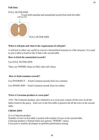 15
15
Full Join:
FULL OUTER JOIN
To get both matched and unmatched record from both the table.
FULL OUTER JOIN
What is self-join and what is the requirement of self-join?
A self-join is often very useful to convert a hierarchical structure to a flat structure. It is used
to join a table to itself as like if that is the second table
How to fetch the unmatched records?
Use FULL OUTER JOIN
Then, use WHERE clause to filter only null values.
How to fetch common records?
Use INTERSECT – Fetch Common records from two columns
Use INNER JOIN – Fetch Common records from two tables
What is Cartesian product or cross-join?
ANS: The Cartesian product, also referred to as a cross-join, returns all the rows in all the
tables listed in the query. Each row in the first table is paired with all the rows in the second
table.
CROSS JOIN
It is a Cartesian product.
Number of rows in first table is joined with number of rows in the second table.
Cartesian product is formed when user ignores ‘WHERE’ clause.
Cross join is used by developers to perform performance testing.
 