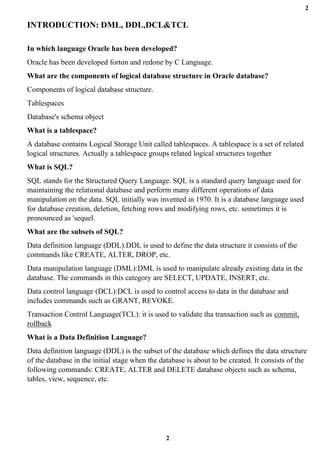 2
2
INTRODUCTION: DML, DDL,DCL&TCL
In which language Oracle has been developed?
Oracle has been developed forton and redone by C Language.
What are the components of logical database structure in Oracle database?
Components of logical database structure.
Tablespaces
Database's schema object
What is a tablespace?
A database contains Logical Storage Unit called tablespaces. A tablespace is a set of related
logical structures. Actually a tablespace groups related logical structures together
What is SQL?
SQL stands for the Structured Query Language. SQL is a standard query language used for
maintaining the relational database and perform many different operations of data
manipulation on the data. SQL initially was invented in 1970. It is a database language used
for database creation, deletion, fetching rows and modifying rows, etc. sometimes it is
pronounced as 'sequel.
What are the subsets of SQL?
Data definition language (DDL):DDL is used to define the data structure it consists of the
commands like CREATE, ALTER, DROP, etc.
Data manipulation language (DML):DML is used to manipulate already existing data in the
database. The commands in this category are SELECT, UPDATE, INSERT, etc.
Data control language (DCL):DCL is used to control access to data in the database and
includes commands such as GRANT, REVOKE.
Transaction Control Language(TCL): it is used to validate tha transaction such as commit,
rollback
What is a Data Definition Language?
Data definition language (DDL) is the subset of the database which defines the data structure
of the database in the initial stage when the database is about to be created. It consists of the
following commands: CREATE, ALTER and DELETE database objects such as schema,
tables, view, sequence, etc.
 