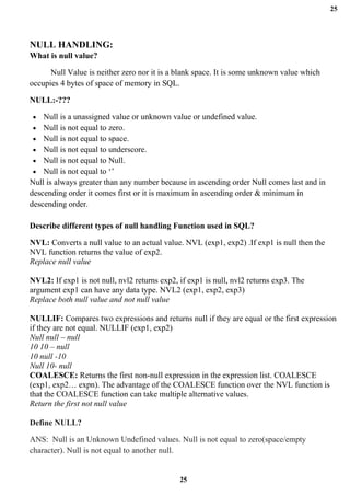 25
25
NULL HANDLING:
What is null value?
Null Value is neither zero nor it is a blank space. It is some unknown value which
occupies 4 bytes of space of memory in SQL.
NULL:-???
• Null is a unassigned value or unknown value or undefined value.
• Null is not equal to zero.
• Null is not equal to space.
• Null is not equal to underscore.
• Null is not equal to Null.
• Null is not equal to ‘’
Null is always greater than any number because in ascending order Null comes last and in
descending order it comes first or it is maximum in ascending order & minimum in
descending order.
Describe different types of null handling Function used in SQL?
NVL: Converts a null value to an actual value. NVL (exp1, exp2) .If exp1 is null then the
NVL function returns the value of exp2.
Replace null value
NVL2: If exp1 is not null, nvl2 returns exp2, if exp1 is null, nvl2 returns exp3. The
argument exp1 can have any data type. NVL2 (exp1, exp2, exp3)
Replace both null value and not null value
NULLIF: Compares two expressions and returns null if they are equal or the first expression
if they are not equal. NULLIF (exp1, exp2)
Null null – null
10 10 – null
10 null -10
Null 10- null
COALESCE: Returns the first non-null expression in the expression list. COALESCE
(exp1, exp2… expn). The advantage of the COALESCE function over the NVL function is
that the COALESCE function can take multiple alternative values.
Return the first not null value
Define NULL?
ANS: Null is an Unknown Undefined values. Null is not equal to zero(space/empty
character). Null is not equal to another null.
 