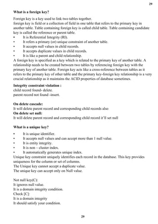 29
29
What is a foreign key?
Foreign key is a key used to link two tables together.
foreign key is field or a collection of field in one table that refers to the primary key in
another table. Table containing foreign key is called child table. Table containing candidate
key is called the reference or parent table.
• It is Referential Integrity (RI).
• It refers a primary (or) unique constraint of another table.
• It accepts null values in child records.
• It accepts duplicate values in child records.
• It is like a parent and child relationship.
A foreign key is specified as a key which is related to the primary key of another table. A
relationship needs to be created between two tables by referencing foreign key with the
primary key of another table. Foreign key acts like a cross-reference between tables as it
refers to the primary key of other table and the primary key-foreign key relationship is a very
crucial relationship as it maintains the ACID properties of database sometimes.
Integrity constraint violation :
child record found- delete.
parent record not found -insert.
On delete cascade:
It will delete parent record and corresponding child records also
On delete set null:
It will delete parent record and corresponding child record it’ll set null
What is a unique key?
• It is unique identifier.
• It accepts null values and can accept more than 1 null value.
• It is entity integrity.
• It is non – cluster index.
• It automatically generates unique index.
Unique key constraint uniquely identifies each record in the database. This key provides
uniqueness for the column or set of columns.
The Unique key cannot accept a duplicate value.
The unique key can accept only on Null value.
Not null key(C):
It ignores null value.
It is a domain integrity condition.
Check [C]:
It is a domain integrity
It should satisfy your condition.
 