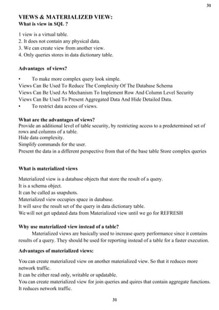 31
31
VIEWS & MATERIALIZED VIEW:
What is view in SQL ?
1 view is a virtual table.
2. It does not contain any physical data.
3. We can create view from another view.
4. Only queries stores in data dictionary table.
Advantages of views?
• To make more complex query look simple.
Views Can Be Used To Reduce The Complexity Of The Database Schema
Views Can Be Used As Mechanism To Implement Row And Column Level Security
Views Can Be Used To Present Aggregated Data And Hide Detailed Data.
• To restrict data access of views.
What are the advantages of views?
Provide an additional level of table security, by restricting access to a predetermined set of
rows and columns of a table.
Hide data complexity.
Simplify commands for the user.
Present the data in a different perspective from that of the base table Store complex queries
What is materialized views
Materialized view is a database objects that store the result of a query.
It is a schema object.
It can be called as snapshots.
Materialized view occupies space in database.
It will save the result set of the query in data dictionary table.
We will not get updated data from Materialized view until we go for REFRESH
Why use materialized view instead of a table?
Materialized views are basically used to increase query performance since it contains
results of a query. They should be used for reporting instead of a table for a faster execution.
Advantages of materialized views:
You can create materialized view on another materialized view. So that it reduces more
network traffic.
It can be either read only, writable or updatable.
You can create materialized view for join queries and quires that contain aggregate functions.
It reduces network traffic.
 