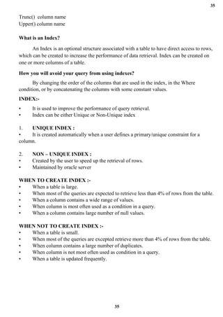 35
35
Trunc() column name
Upper() column name
What is an Index?
An Index is an optional structure associated with a table to have direct access to rows,
which can be created to increase the performance of data retrieval. Index can be created on
one or more columns of a table.
How you will avoid your query from using indexes?
By changing the order of the columns that are used in the index, in the Where
condition, or by concatenating the columns with some constant values.
INDEX:-
• It is used to improve the performance of query retrieval.
• Index can be either Unique or Non-Unique index
1. UNIQUE INDEX :
• It is created automatically when a user defines a primary/unique constraint for a
column.
2. NON – UNIQUE INDEX :
• Created by the user to speed up the retrieval of rows.
• Maintained by oracle server
WHEN TO CREATE INDEX :-
• When a table is large.
• When most of the queries are expected to retrieve less than 4% of rows from the table.
• When a column contains a wide range of values.
• When column is most often used as a condition in a query.
• When a column contains large number of null values.
WHEN NOT TO CREATE INDEX :-
• When a table is small.
• When most of the queries are excepted retrieve more than 4% of rows from the table.
• When column contains a large number of duplicates.
• When column is not most often used as condition in a query.
• When a table is updated frequently.
 
