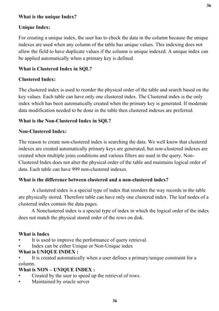 36
36
What is the unique Index?
Unique Index:
For creating a unique index, the user has to check the data in the column because the unique
indexes are used when any column of the table has unique values. This indexing does not
allow the field to have duplicate values if the column is unique indexed. A unique index can
be applied automatically when a primary key is defined.
What is Clustered Index in SQL?
Clustered Index:
The clustered index is used to reorder the physical order of the table and search based on the
key values. Each table can have only one clustered index. The Clustered index is the only
index which has been automatically created when the primary key is generated. If moderate
data modification needed to be done in the table then clustered indexes are preferred.
What is the Non-Clustered Index in SQL?
Non-Clustered Index:
The reason to create non-clustered index is searching the data. We well know that clustered
indexes are created automatically primary keys are generated, but non-clustered indexes are
created when multiple joins conditions and various filters are used in the query. Non-
Clustered Index does not alter the physical order of the table and maintains logical order of
data. Each table can have 999 non-clustered indexes.
What is the difference between clustered and a non-clustered index?
A clustered index is a special type of index that reorders the way records in the table
are physically stored. Therefore table can have only one clustered index. The leaf nodes of a
clustered index contain the data pages.
A Nonclustered index is a special type of index in which the logical order of the index
does not match the physical stored order of the rows on disk.
What is Index
• It is used to improve the performance of query retrieval.
• Index can be either Unique or Non-Unique index
What is UNIQUE INDEX :
• It is created automatically when a user defines a primary/unique constraint for a
column.
What is NON – UNIQUE INDEX :
• Created by the user to speed up the retrieval of rows.
• Maintained by oracle server
 