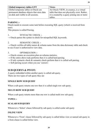 39
39
Global temporary tables GTT Views
Global temporary tables in Oracle are
permanent database objects that store data
on disk and visible to all sessions.
An Oracle VIEW, in essence, is a virtual
table that does not physically exist. Rather,
it is created by a query joining one or more
tables.
PARSING :-
Oracle needs to execute some task before executing SQL query (which is received from
user).
This process is called Parsing.
1. SYNTACTIC CHECK :-
→ Oracle parses the syntax to check for misspelled SQL keywords.
2. SEMANTIC CHECK :-
→ Oracle verifies all table names & column name from the data dictionary table and check
to see if user is authorized to view data.
3. OPTIMIZATION :-
→ Oracle creates an execution plan on schema statistics.
→ If the entire above task performs then it is called hard parsing.
→ If only syntactic check & semantic check perform then it is called soft parsing.
→ Soft parsing occurs when you use ‘cursors’.
SUB QUERYS & PIVOT:
A query embedded within another query is called sub query.
There are two types of sub query they are
SINGLE ROW SUB QUERY
When a sub query returns one row then it is called single row sub query.
MULTI ROW SUB QUERY
When a sub query returns more than one row is called multi row sub query.
TYPES :-
SCALAR SUB QUERY
Whenever a ‘Select’ clause followed by sub query is called scalar sub query
INLINE VIEW
Whenever a ‘From’ clause followed by sub query is called Inline view or named sub query in
a from clause is called Inline view.
 