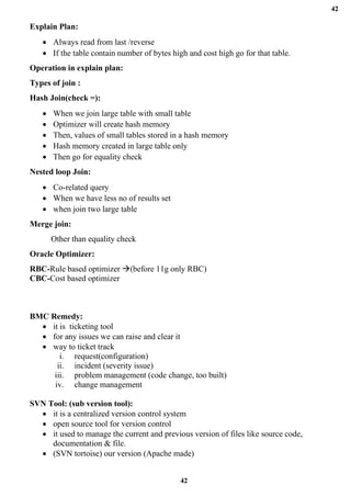 42
42
Explain Plan:
• Always read from last /reverse
• If the table contain number of bytes high and cost high go for that table.
Operation in explain plan:
Types of join :
Hash Join(check =):
• When we join large table with small table
• Optimizer will create hash memory
• Then, values of small tables stored in a hash memory
• Hash memory created in large table only
• Then go for equality check
Nested loop Join:
• Co-related query
• When we have less no of results set
• when join two large table
Merge join:
Other than equality check
Oracle Optimizer:
RBC-Rule based optimizer →(before 11g only RBC)
CBC-Cost based optimizer
BMC Remedy:
• it is ticketing tool
• for any issues we can raise and clear it
• way to ticket track
i. request(configuration)
ii. incident (severity issue)
iii. problem management (code change, too built)
iv. change management
SVN Tool: (sub version tool):
• it is a centralized version control system
• open source tool for version control
• it used to manage the current and previous version of files like source code,
documentation & file.
• (SVN tortoise) our version (Apache made)
 