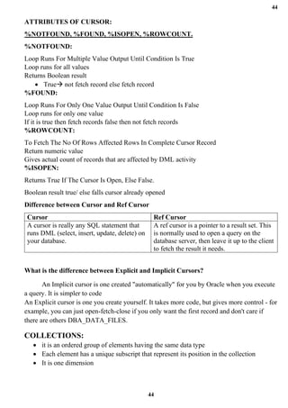 44
44
ATTRIBUTES OF CURSOR:
%NOTFOUND, %FOUND, %ISOPEN, %ROWCOUNT.
%NOTFOUND:
Loop Runs For Multiple Value Output Until Condition Is True
Loop runs for all values
Returns Boolean result
• True→ not fetch record else fetch record
%FOUND:
Loop Runs For Only One Value Output Until Condition Is False
Loop runs for only one value
If it is true then fetch records false then not fetch records
%ROWCOUNT:
To Fetch The No Of Rows Affected Rows In Complete Cursor Record
Return numeric value
Gives actual count of records that are affected by DML activity
%ISOPEN:
Returns True If The Cursor Is Open, Else False.
Boolean result true/ else falls cursor already opened
Difference between Cursor and Ref Cursor
Cursor Ref Cursor
A cursor is really any SQL statement that
runs DML (select, insert, update, delete) on
your database.
A ref cursor is a pointer to a result set. This
is normally used to open a query on the
database server, then leave it up to the client
to fetch the result it needs.
What is the difference between Explicit and Implicit Cursors?
An Implicit cursor is one created "automatically" for you by Oracle when you execute
a query. It is simpler to code
An Explicit cursor is one you create yourself. It takes more code, but gives more control - for
example, you can just open-fetch-close if you only want the first record and don't care if
there are others DBA_DATA_FILES.
COLLECTIONS:
• it is an ordered group of elements having the same data type
• Each element has a unique subscript that represent its position in the collection
• It is one dimension
 