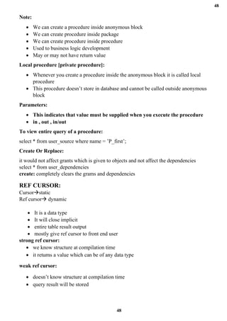 48
48
Note:
• We can create a procedure inside anonymous block
• We can create procedure inside package
• We can create procedure inside procedure
• Used to business logic development
• May or may not have return value
Local procedure [private procedure]:
• Whenever you create a procedure inside the anonymous block it is called local
procedure
• This procedure doesn’t store in database and cannot be called outside anonymous
block
Parameters:
• This indicates that value must be supplied when you execute the procedure
• in , out , in/out
To view entire query of a procedure:
select * from user_source where name = ’P_first’;
Create Or Replace:
it would not affect grants which is given to objects and not affect the dependencies
select * from user_dependencies
create: completely clears the grams and dependencies
REF CURSOR:
Cursor→static
Ref cursor→ dynamic
• It is a data type
• It will close implicit
• entire table result output
• mostly give ref cursor to front end user
strong ref cursor:
• we know structure at compilation time
• it returns a value which can be of any data type
weak ref cursor:
• doesn’t know structure at compilation time
• query result will be stored
 