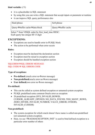 49
49
bind variable: (:Y)
• it is a placeholder in SQL statement
• by using this you can write a SQL statement that accept inputs or parameter at runtime
• it can improve SQL query performance also
Hard phrase Soft phrase
Query→buffer cache→data block Query→buffer cache
Select * from V$SQL order by first_load_time DESC.
Each query has unique ID 13 digit
EXCEPTIONS:
• Exceptions are used to handle error in PLSQL block
• The action to be performed when error occurs
Rules:
• Exception must be declared the declaration section
• Exception must be raised in exception section
• Exception should be handled exception section
SQLERRM→SQL ERROR MESSAGE
SQL CODE→ SQL ERROR CODE
Type of exceptions:
• Pre-defined (oracle error no→error message)
• Non-predefined(oracle error no→own message)
• User defined(own error no→own message)
Pre-defined:
• This can be called as system defined exception or unnamed system exception
• PLSQL predefined some common Oracle error as exception
• 20 predefined exception (SYS_INVALID_ROWID,
CURSOR_ALREADY_OPENED, NO_DATA_FOUND, TOO_MANY_ROWS,
ZERO_DIVIDE, INVALID_NUMBER, VALUE_ERROR, OTHERS,
INVALID_CURSOR)
Non-predefined:
• The system exception for which oracle doesn’t have name is called non-predefined
(or) unnamed system exception.
• Hear, we use ‘PRAGMAEXCEPTION_INIT’ is used to bind defined exception to a
particular error number of others
 